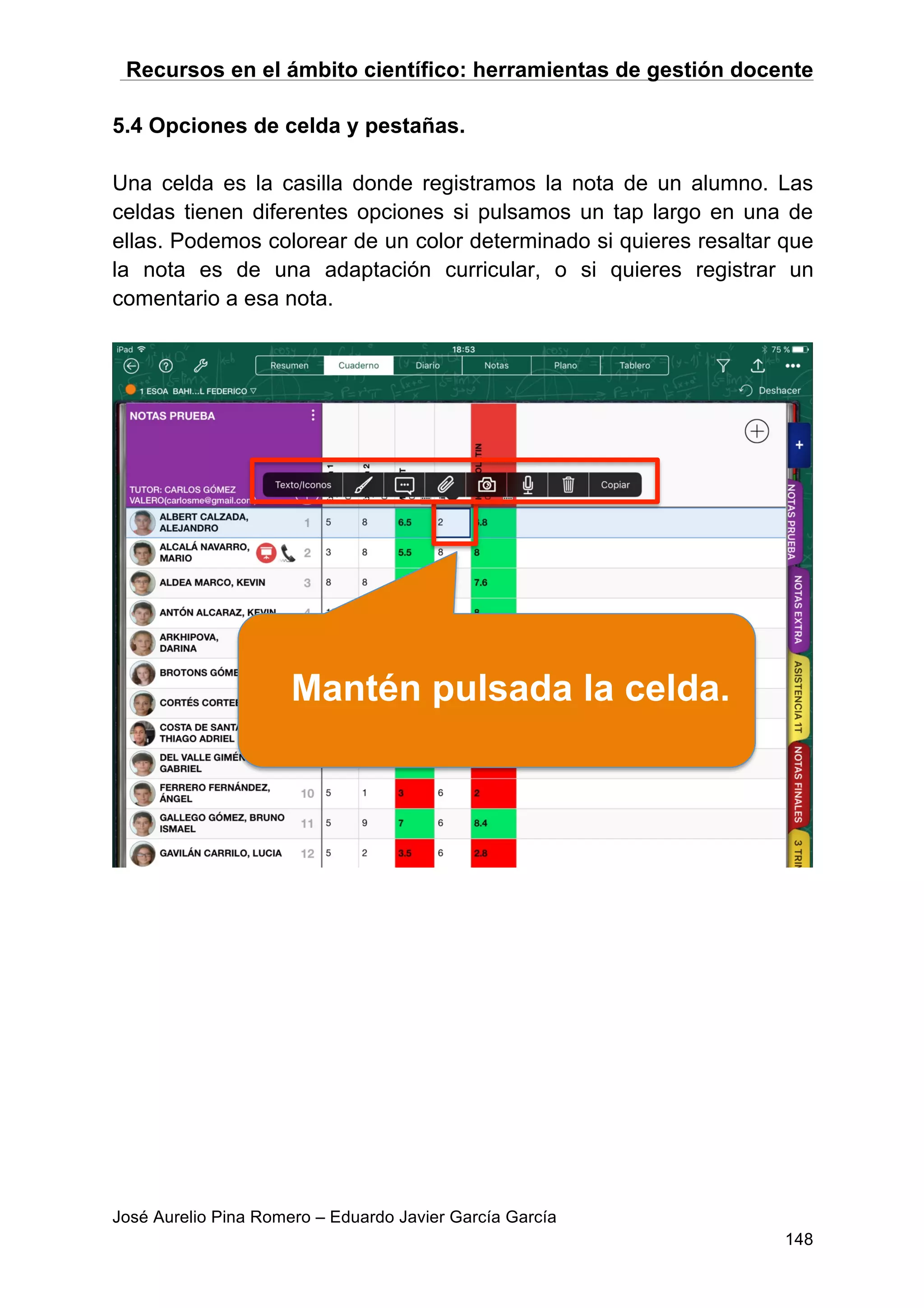 Recursos en el ámbito científico: herramientas de gestión docente
José Aurelio Pina Romero – Eduardo Javier García García
148
5.4 Opciones de celda y pestañas.
Una celda es la casilla donde registramos la nota de un alumno. Las
celdas tienen diferentes opciones si pulsamos un tap largo en una de
ellas. Podemos colorear de un color determinado si quieres resaltar que
la nota es de una adaptación curricular, o si quieres registrar un
comentario a esa nota.
Mantén pulsada la celda.
 