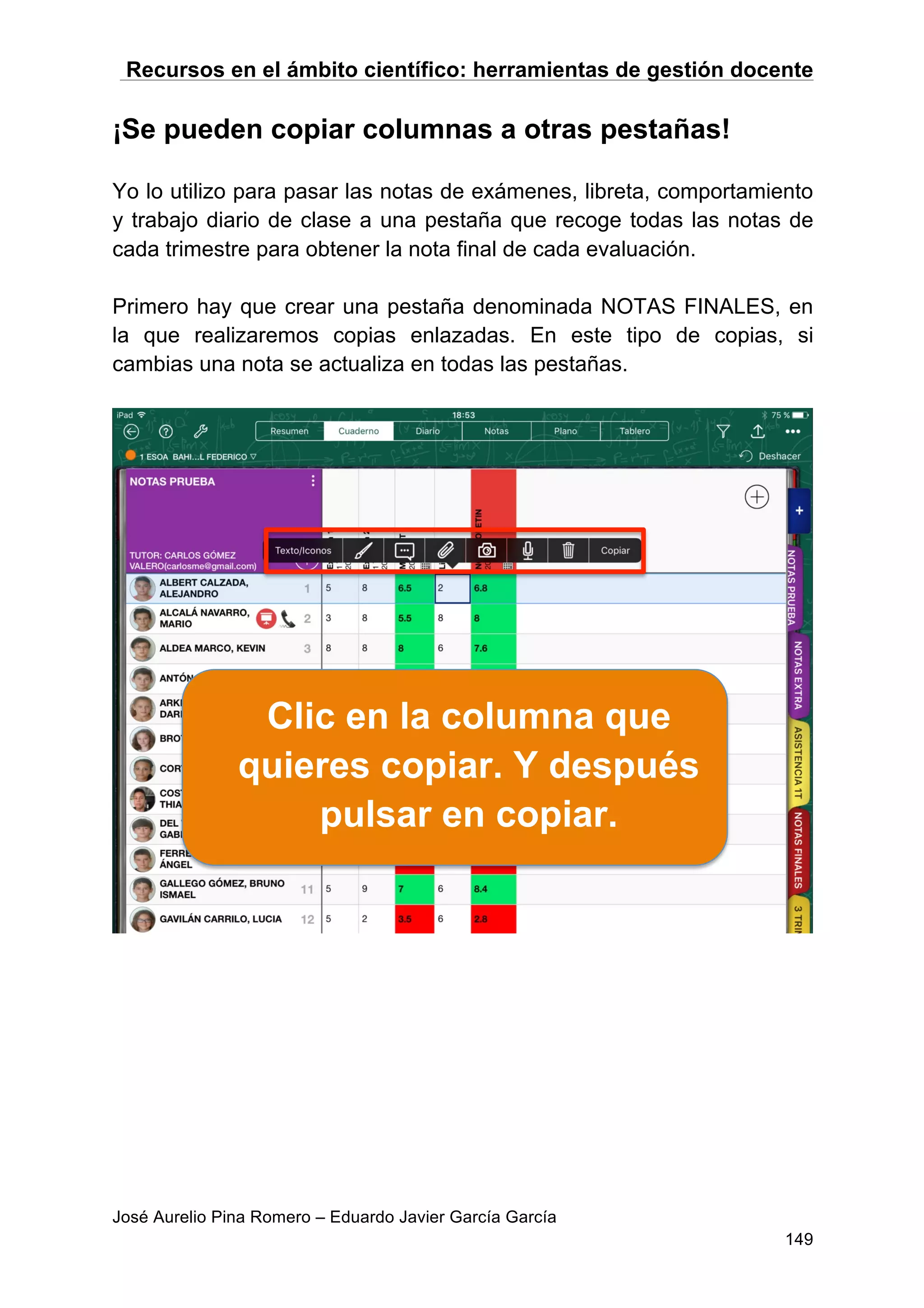 Recursos en el ámbito científico: herramientas de gestión docente
José Aurelio Pina Romero – Eduardo Javier García García
149
¡Se pueden copiar columnas a otras pestañas!
Yo lo utilizo para pasar las notas de exámenes, libreta, comportamiento
y trabajo diario de clase a una pestaña que recoge todas las notas de
cada trimestre para obtener la nota final de cada evaluación.
Primero hay que crear una pestaña denominada NOTAS FINALES, en
la que realizaremos copias enlazadas. En este tipo de copias, si
cambias una nota se actualiza en todas las pestañas.
Clic en la columna que
quieres copiar. Y después
pulsar en copiar.
 