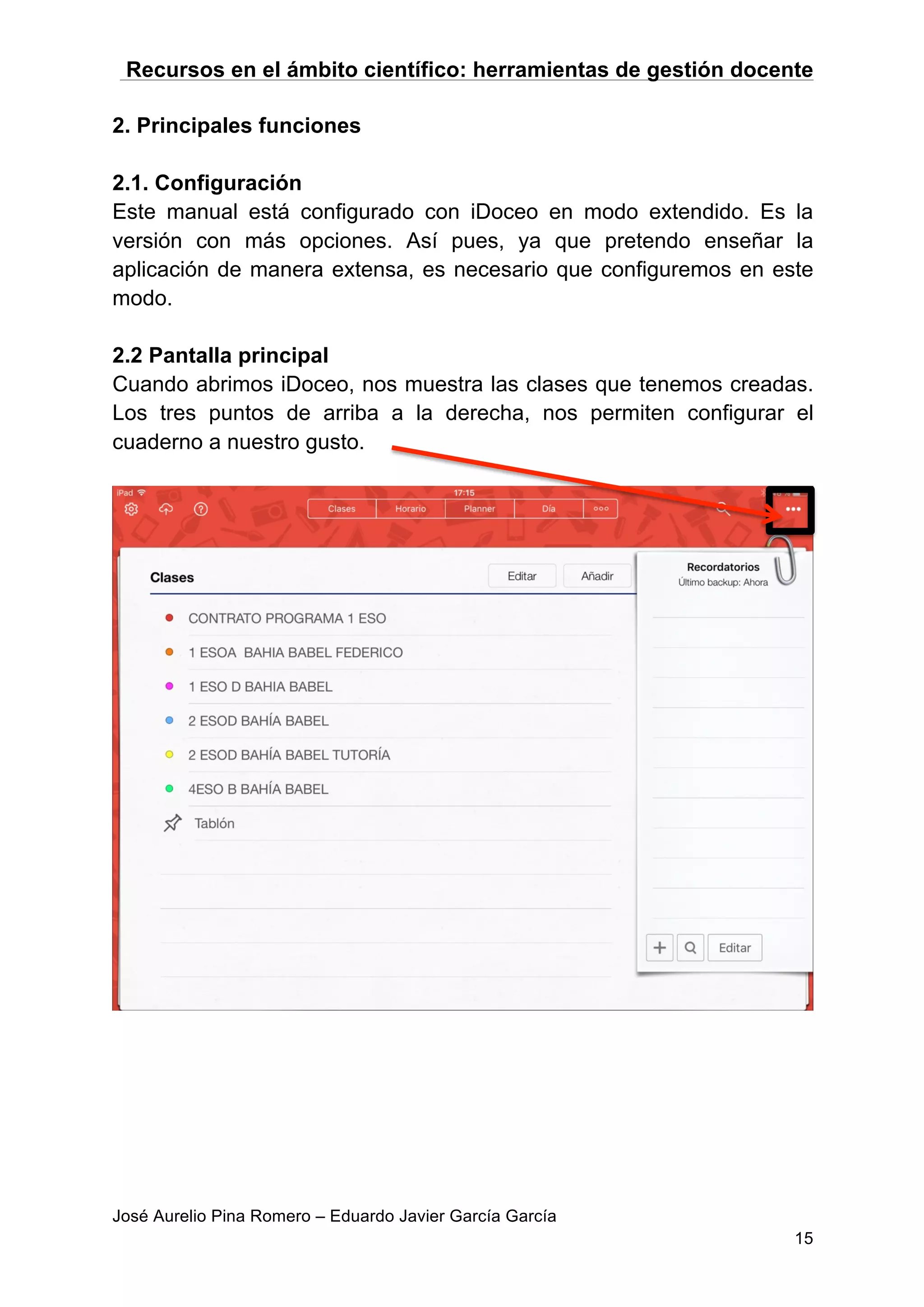Recursos en el ámbito científico: herramientas de gestión docente
José Aurelio Pina Romero – Eduardo Javier García García
15
2. Principales funciones
2.1. Configuración
Este manual está configurado con iDoceo en modo extendido. Es la
versión con más opciones. Así pues, ya que pretendo enseñar la
aplicación de manera extensa, es necesario que configuremos en este
modo.
2.2 Pantalla principal
Cuando abrimos iDoceo, nos muestra las clases que tenemos creadas.
Los tres puntos de arriba a la derecha, nos permiten configurar el
cuaderno a nuestro gusto.
 