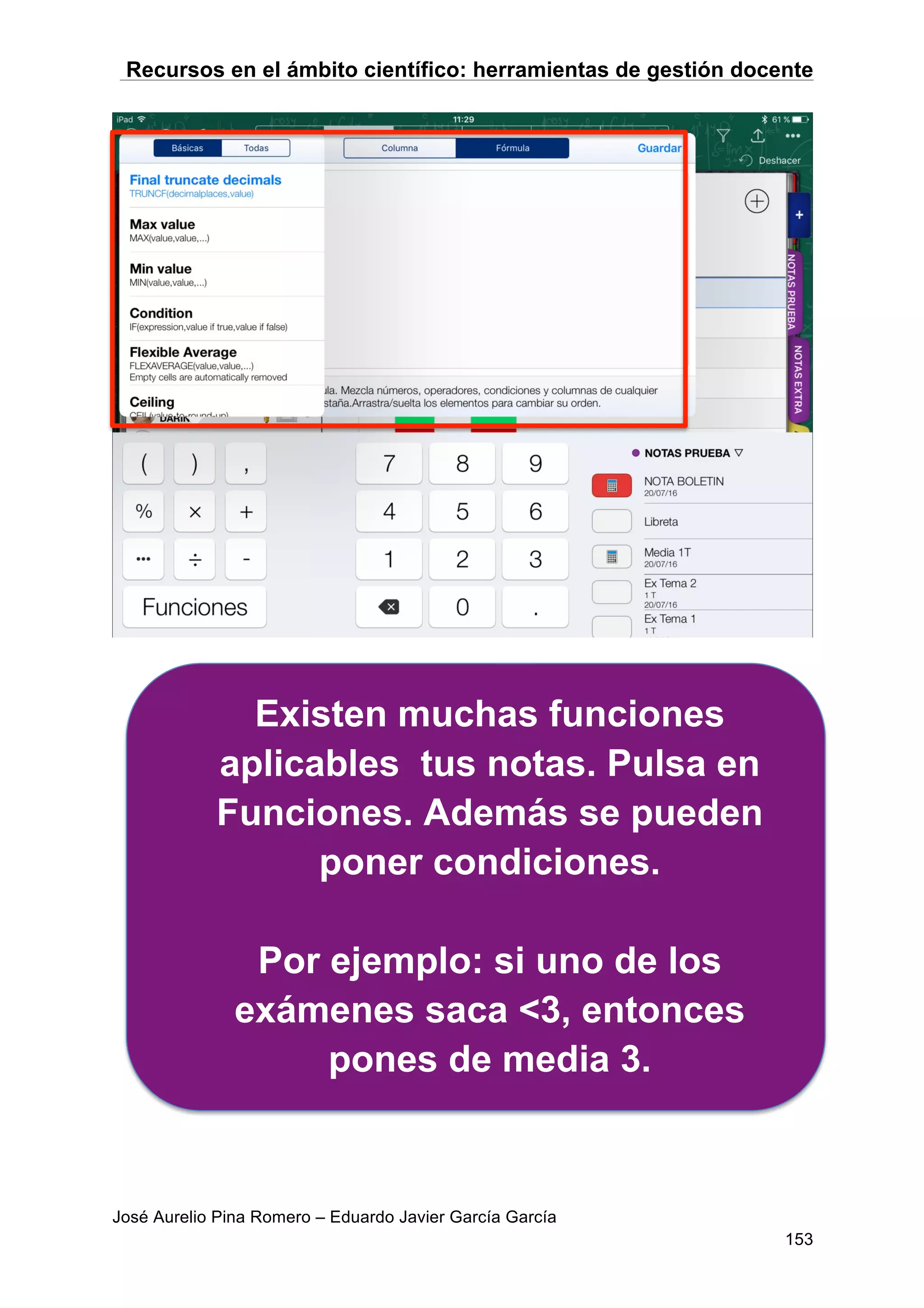 Recursos en el ámbito científico: herramientas de gestión docente
José Aurelio Pina Romero – Eduardo Javier García García
153
Existen muchas funciones
aplicables tus notas. Pulsa en
Funciones. Además se pueden
poner condiciones.
Por ejemplo: si uno de los
exámenes saca <3, entonces
pones de media 3.
 