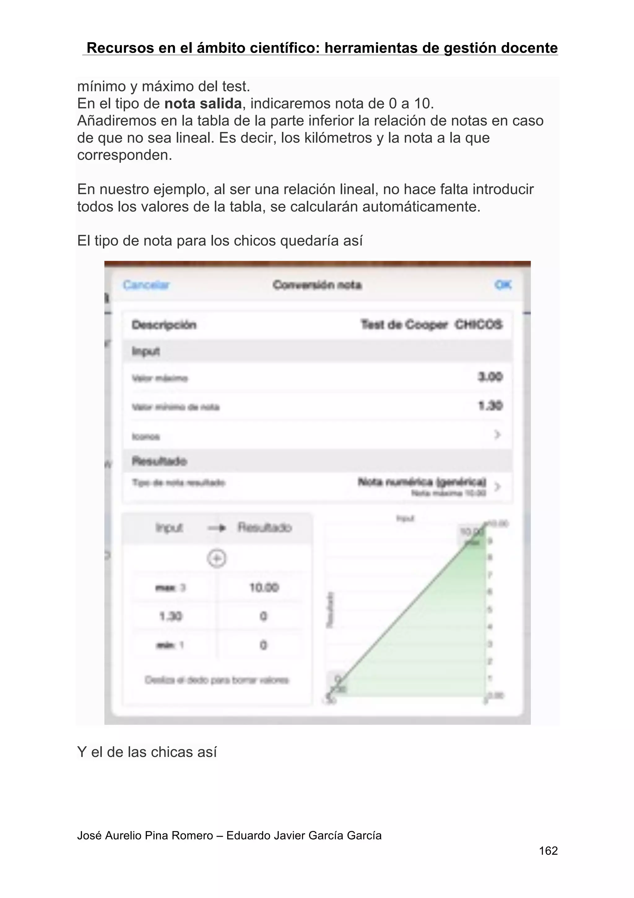 Recursos en el ámbito científico: herramientas de gestión docente
José Aurelio Pina Romero – Eduardo Javier García García
162
mínimo y máximo del test.
En el tipo de nota salida, indicaremos nota de 0 a 10.
Añadiremos en la tabla de la parte inferior la relación de notas en caso
de que no sea lineal. Es decir, los kilómetros y la nota a la que
corresponden.
En nuestro ejemplo, al ser una relación lineal, no hace falta introducir
todos los valores de la tabla, se calcularán automáticamente.
El tipo de nota para los chicos quedaría así
Y el de las chicas así
 