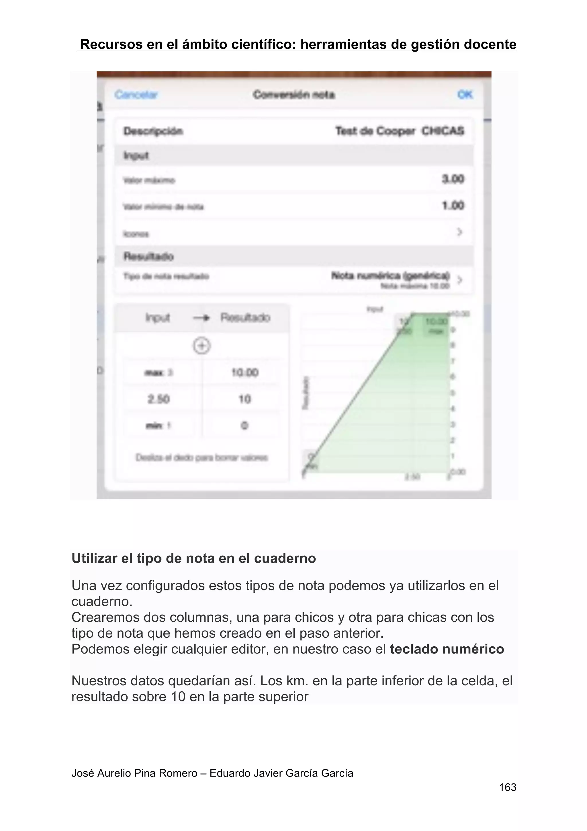 Recursos en el ámbito científico: herramientas de gestión docente
José Aurelio Pina Romero – Eduardo Javier García García
163
Utilizar el tipo de nota en el cuaderno
Una vez configurados estos tipos de nota podemos ya utilizarlos en el
cuaderno.
Crearemos dos columnas, una para chicos y otra para chicas con los
tipo de nota que hemos creado en el paso anterior.
Podemos elegir cualquier editor, en nuestro caso el teclado numérico
Nuestros datos quedarían así. Los km. en la parte inferior de la celda, el
resultado sobre 10 en la parte superior
 