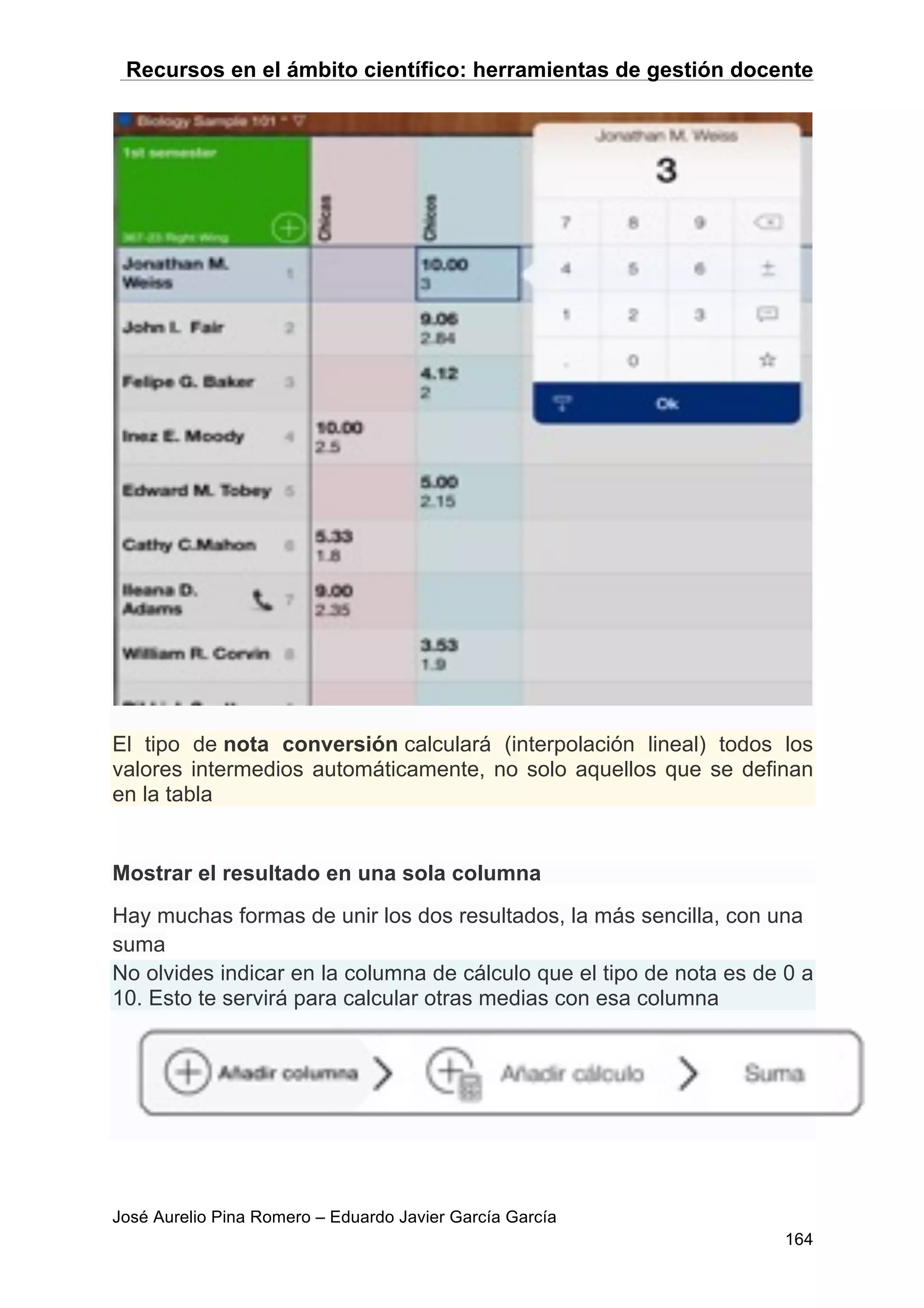 Recursos en el ámbito científico: herramientas de gestión docente
José Aurelio Pina Romero – Eduardo Javier García García
164
El tipo de nota conversión calculará (interpolación lineal) todos los
valores intermedios automáticamente, no solo aquellos que se definan
en la tabla
Mostrar el resultado en una sola columna
Hay muchas formas de unir los dos resultados, la más sencilla, con una
suma
No olvides indicar en la columna de cálculo que el tipo de nota es de 0 a
10. Esto te servirá para calcular otras medias con esa columna
 