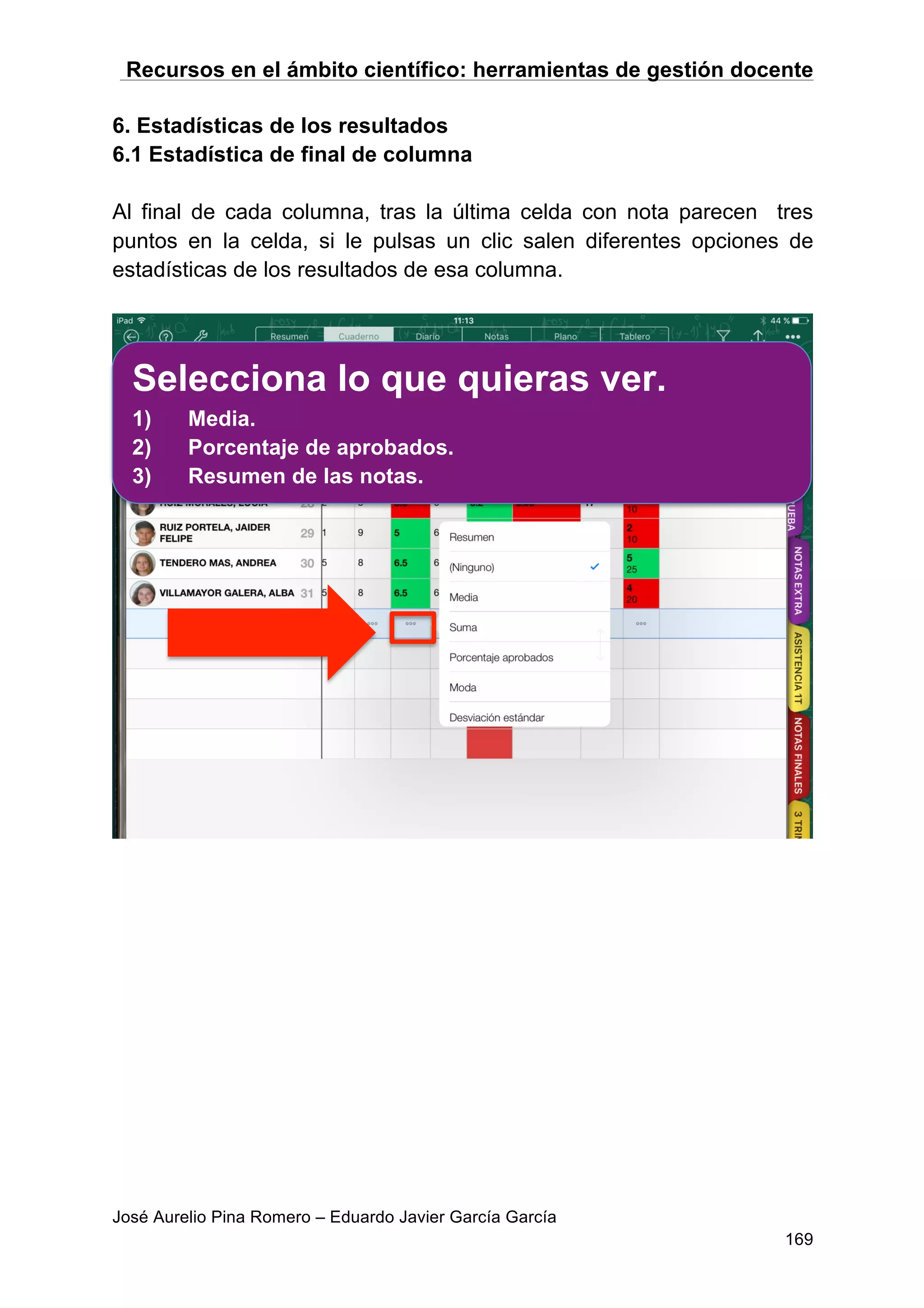 Recursos en el ámbito científico: herramientas de gestión docente
José Aurelio Pina Romero – Eduardo Javier García García
169
6. Estadísticas de los resultados
6.1 Estadística de final de columna
Al final de cada columna, tras la última celda con nota parecen tres
puntos en la celda, si le pulsas un clic salen diferentes opciones de
estadísticas de los resultados de esa columna.
Selecciona lo que quieras ver.
1) Media.
2) Porcentaje de aprobados.
3) Resumen de las notas.
 