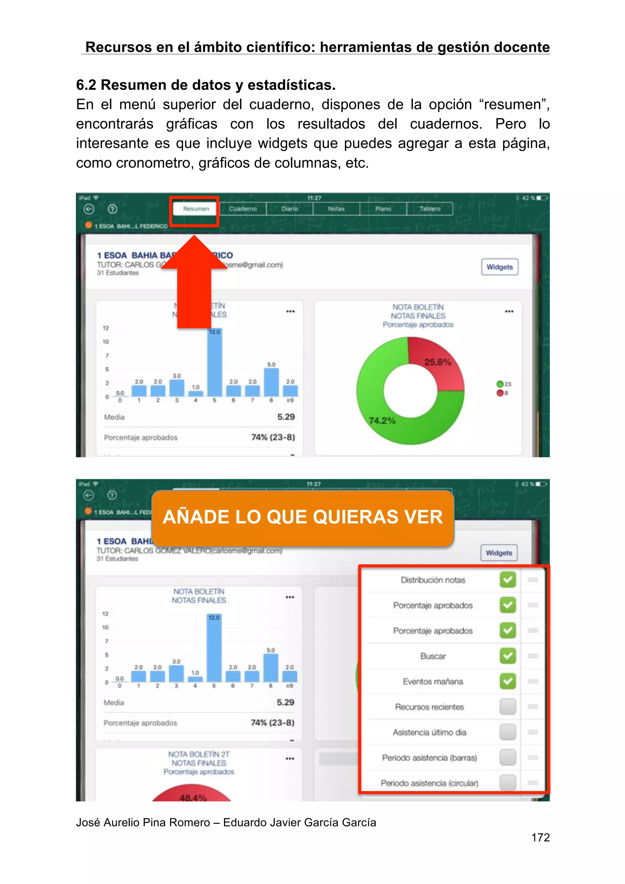 Recursos en el ámbito científico: herramientas de gestión docente
José Aurelio Pina Romero – Eduardo Javier García García
172
6.2 Resumen de datos y estadísticas.
En el menú superior del cuaderno, dispones de la opción “resumen”,
encontrarás gráficas con los resultados del cuadernos. Pero lo
interesante es que incluye widgets que puedes agregar a esta página,
como cronometro, gráficos de columnas, etc.
AÑADE LO QUE QUIERAS VER
 