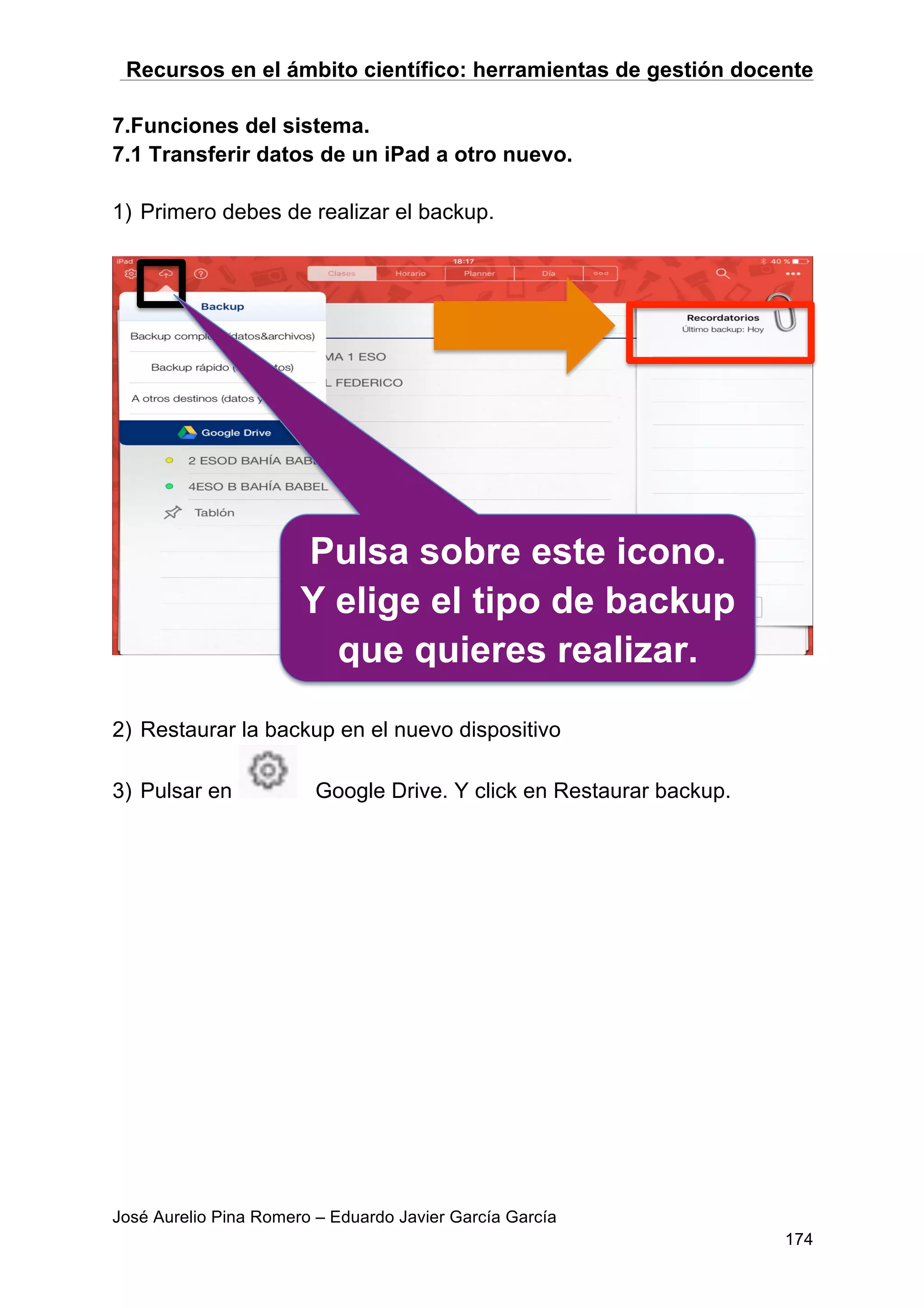 Recursos en el ámbito científico: herramientas de gestión docente
José Aurelio Pina Romero – Eduardo Javier García García
174
7.Funciones del sistema.
7.1 Transferir datos de un iPad a otro nuevo.
1) Primero debes de realizar el backup.
2) Restaurar la backup en el nuevo dispositivo
3) Pulsar en Google Drive. Y click en Restaurar backup.
Pulsa sobre este icono.
Y elige el tipo de backup
que quieres realizar.
 