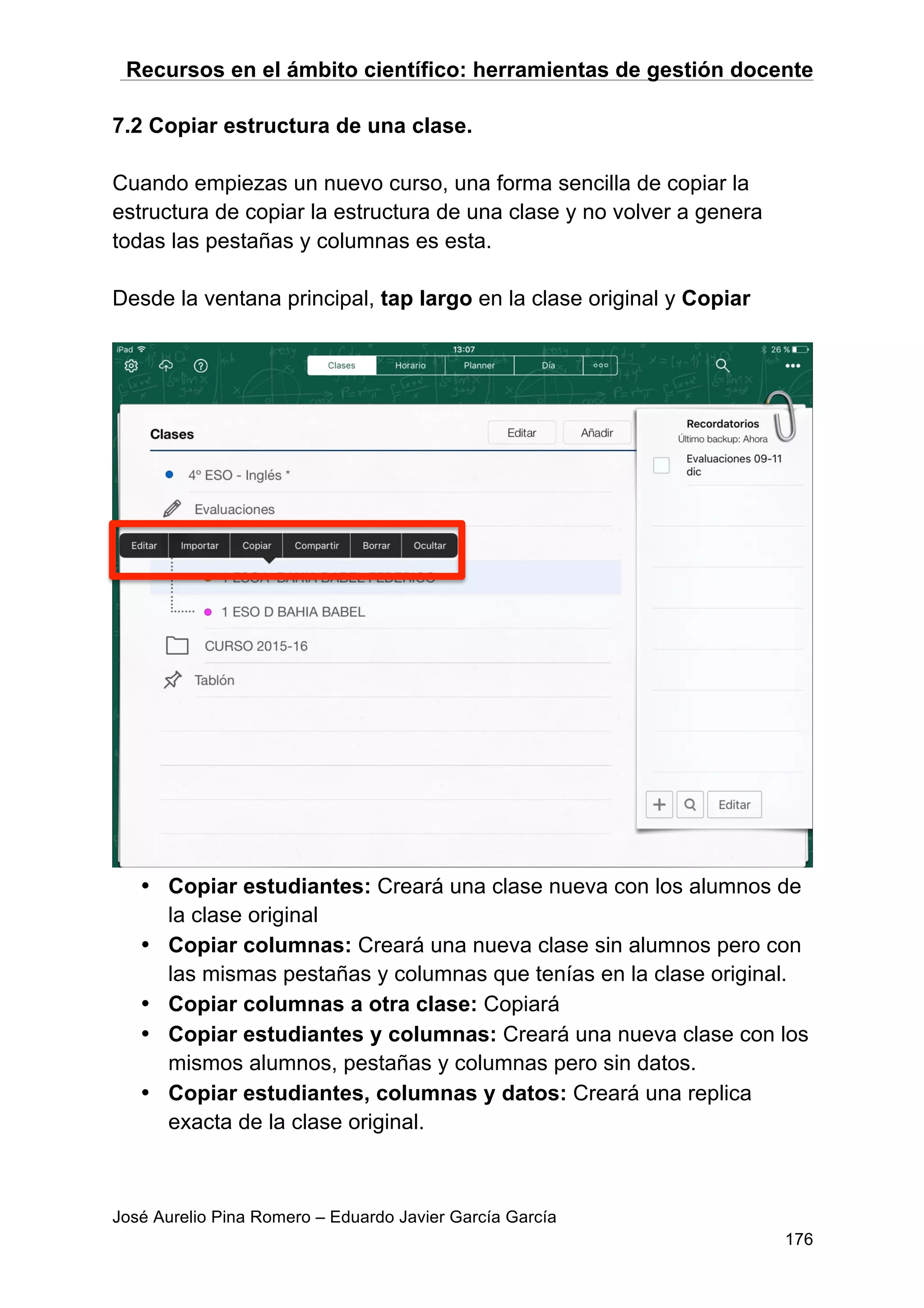 Recursos en el ámbito científico: herramientas de gestión docente
José Aurelio Pina Romero – Eduardo Javier García García
176
7.2 Copiar estructura de una clase.
Cuando empiezas un nuevo curso, una forma sencilla de copiar la
estructura de copiar la estructura de una clase y no volver a genera
todas las pestañas y columnas es esta.
Desde la ventana principal, tap largo en la clase original y Copiar
• Copiar estudiantes: Creará una clase nueva con los alumnos de
la clase original
• Copiar columnas: Creará una nueva clase sin alumnos pero con
las mismas pestañas y columnas que tenías en la clase original.
• Copiar columnas a otra clase: Copiará
• Copiar estudiantes y columnas: Creará una nueva clase con los
mismos alumnos, pestañas y columnas pero sin datos.
• Copiar estudiantes, columnas y datos: Creará una replica
exacta de la clase original.
 