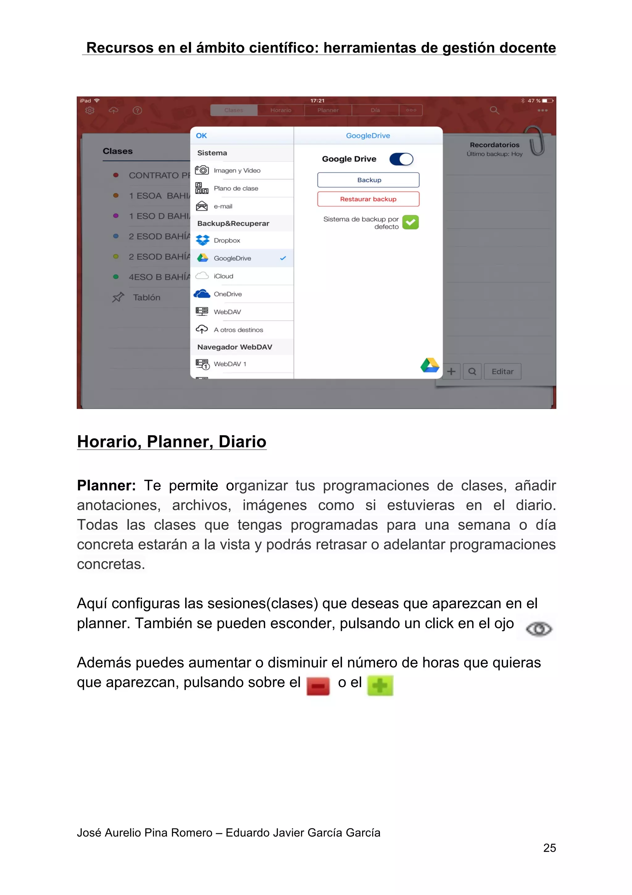Recursos en el ámbito científico: herramientas de gestión docente
José Aurelio Pina Romero – Eduardo Javier García García
25
Horario, Planner, Diario
Planner: Te permite organizar tus programaciones de clases, añadir
anotaciones, archivos, imágenes como si estuvieras en el diario.
Todas las clases que tengas programadas para una semana o día
concreta estarán a la vista y podrás retrasar o adelantar programaciones
concretas.
Aquí configuras las sesiones(clases) que deseas que aparezcan en el
planner. También se pueden esconder, pulsando un click en el ojo
Además puedes aumentar o disminuir el número de horas que quieras
que aparezcan, pulsando sobre el o el
 