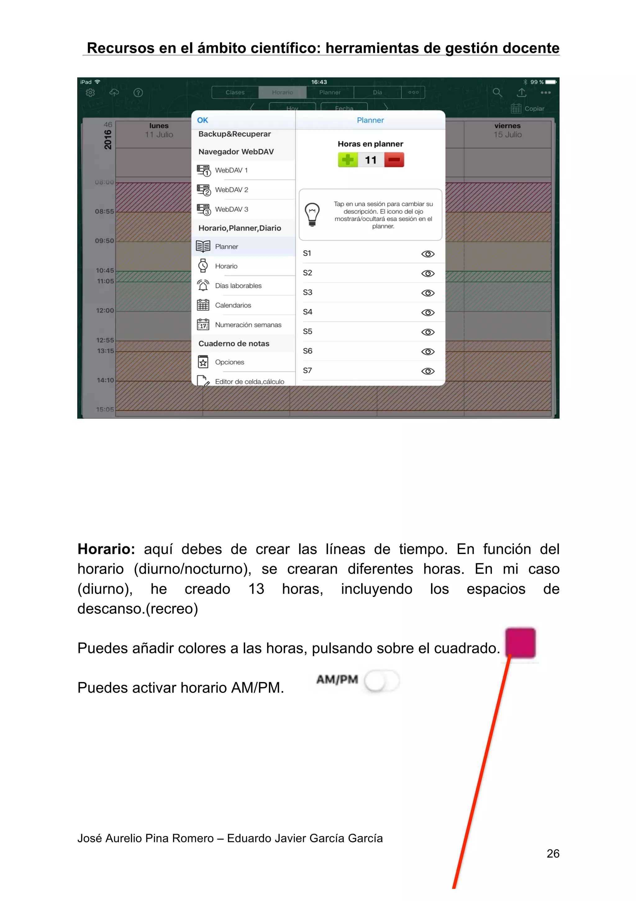 Recursos en el ámbito científico: herramientas de gestión docente
José Aurelio Pina Romero – Eduardo Javier García García
26
Horario: aquí debes de crear las líneas de tiempo. En función del
horario (diurno/nocturno), se crearan diferentes horas. En mi caso
(diurno), he creado 13 horas, incluyendo los espacios de
descanso.(recreo)
Puedes añadir colores a las horas, pulsando sobre el cuadrado.
Puedes activar horario AM/PM.
 