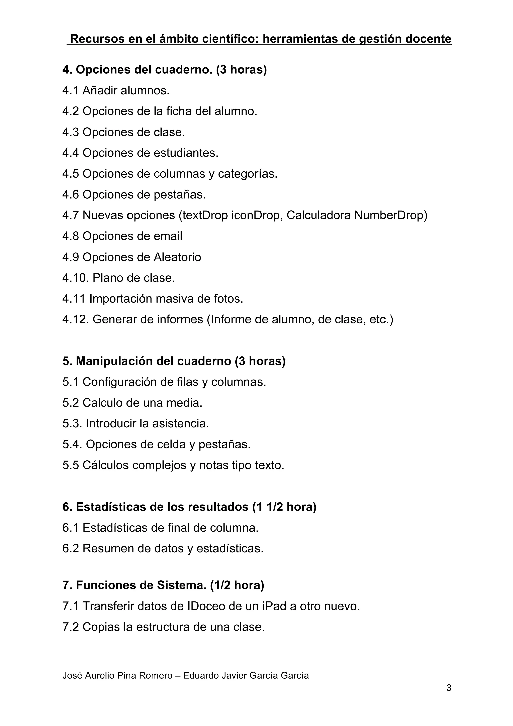 Recursos en el ámbito científico: herramientas de gestión docente
José Aurelio Pina Romero – Eduardo Javier García García
3
4. Opciones del cuaderno. (3 horas)
4.1 Añadir alumnos.
4.2 Opciones de la ficha del alumno.
4.3 Opciones de clase.
4.4 Opciones de estudiantes.
4.5 Opciones de columnas y categorías.
4.6 Opciones de pestañas.
4.7 Nuevas opciones (textDrop iconDrop, Calculadora NumberDrop)
4.8 Opciones de email
4.9 Opciones de Aleatorio
4.10. Plano de clase.
4.11 Importación masiva de fotos.
4.12. Generar de informes (Informe de alumno, de clase, etc.)
5. Manipulación del cuaderno (3 horas)
5.1 Configuración de filas y columnas.
5.2 Calculo de una media.
5.3. Introducir la asistencia.
5.4. Opciones de celda y pestañas.
5.5 Cálculos complejos y notas tipo texto.
6. Estadísticas de los resultados (1 1/2 hora)
6.1 Estadísticas de final de columna.
6.2 Resumen de datos y estadísticas.
7. Funciones de Sistema. (1/2 hora)
7.1 Transferir datos de IDoceo de un iPad a otro nuevo.
7.2 Copias la estructura de una clase.
 