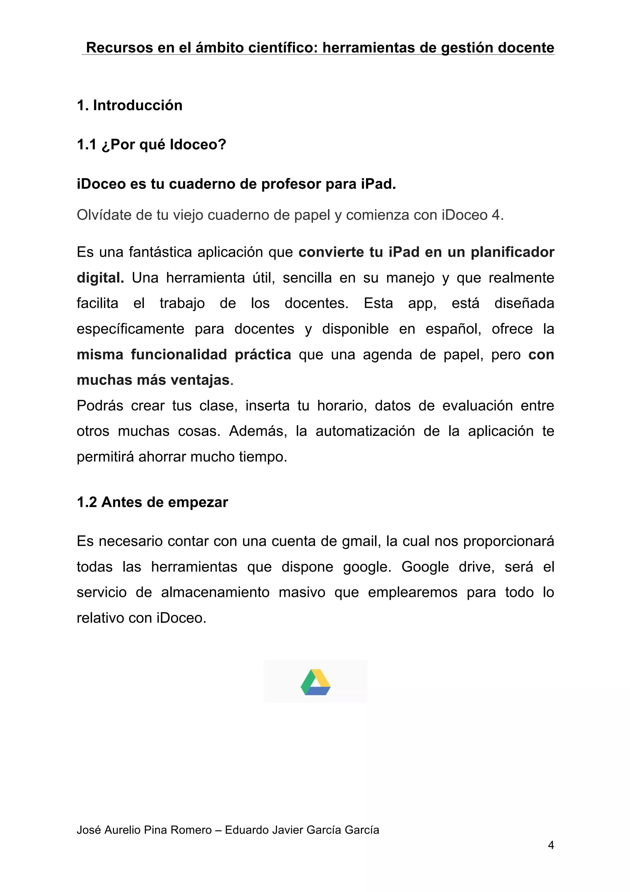 Recursos en el ámbito científico: herramientas de gestión docente
José Aurelio Pina Romero – Eduardo Javier García García
4
1. Introducción
1.1 ¿Por qué Idoceo?
iDoceo es tu cuaderno de profesor para iPad.
Olvídate de tu viejo cuaderno de papel y comienza con iDoceo 4.
Es una fantástica aplicación que convierte tu iPad en un planificador
digital. Una herramienta útil, sencilla en su manejo y que realmente
facilita el trabajo de los docentes. Esta app, está diseñada
específicamente para docentes y disponible en español, ofrece la
misma funcionalidad práctica que una agenda de papel, pero con
muchas más ventajas.
Podrás crear tus clase, inserta tu horario, datos de evaluación entre
otros muchas cosas. Además, la automatización de la aplicación te
permitirá ahorrar mucho tiempo.
1.2 Antes de empezar
Es necesario contar con una cuenta de gmail, la cual nos proporcionará
todas las herramientas que dispone google. Google drive, será el
servicio de almacenamiento masivo que emplearemos para todo lo
relativo con iDoceo.
 