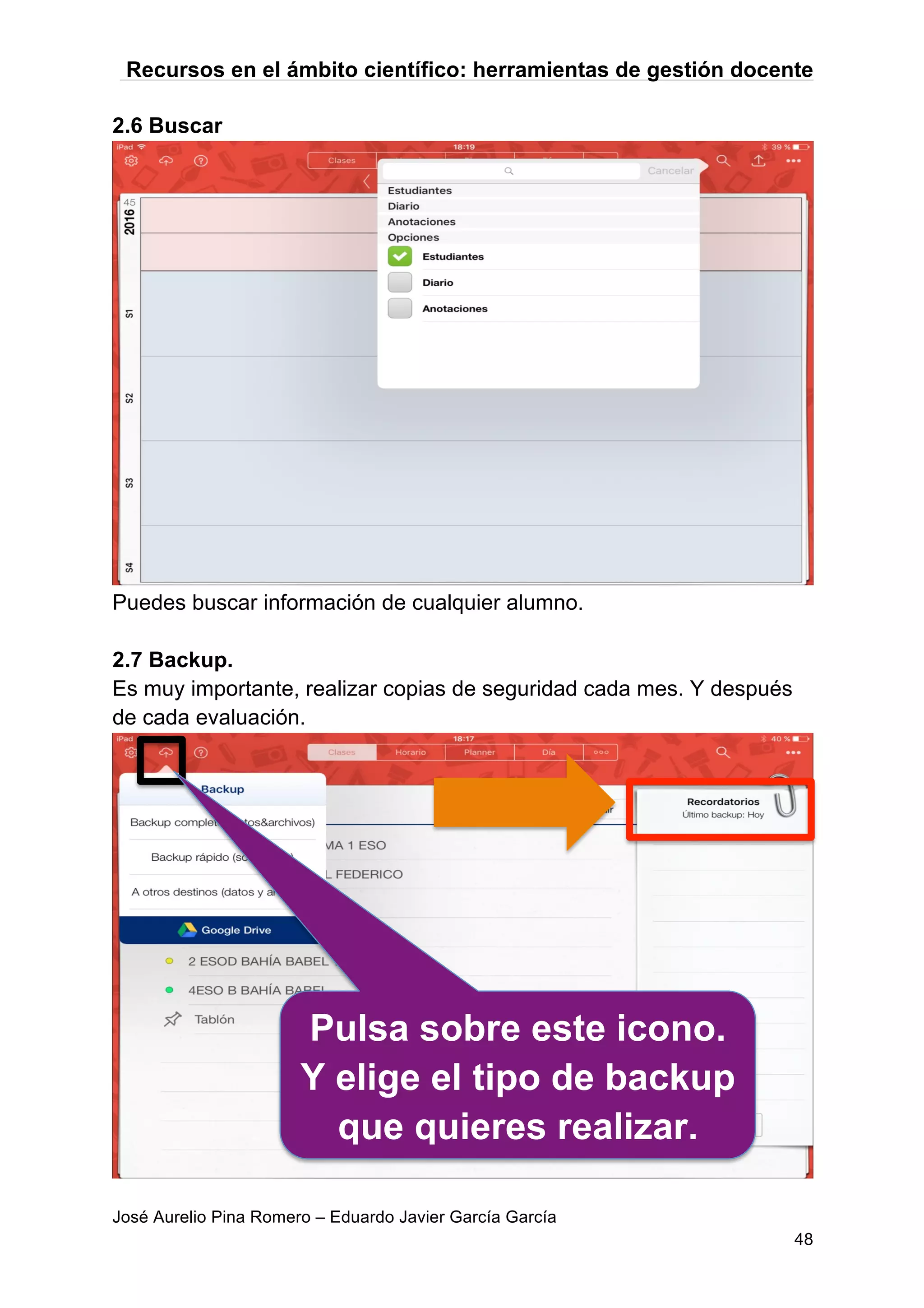 Recursos en el ámbito científico: herramientas de gestión docente
José Aurelio Pina Romero – Eduardo Javier García García
48
2.6 Buscar
Puedes buscar información de cualquier alumno.
2.7 Backup.
Es muy importante, realizar copias de seguridad cada mes. Y después
de cada evaluación.
Pulsa sobre este icono.
Y elige el tipo de backup
que quieres realizar.
 