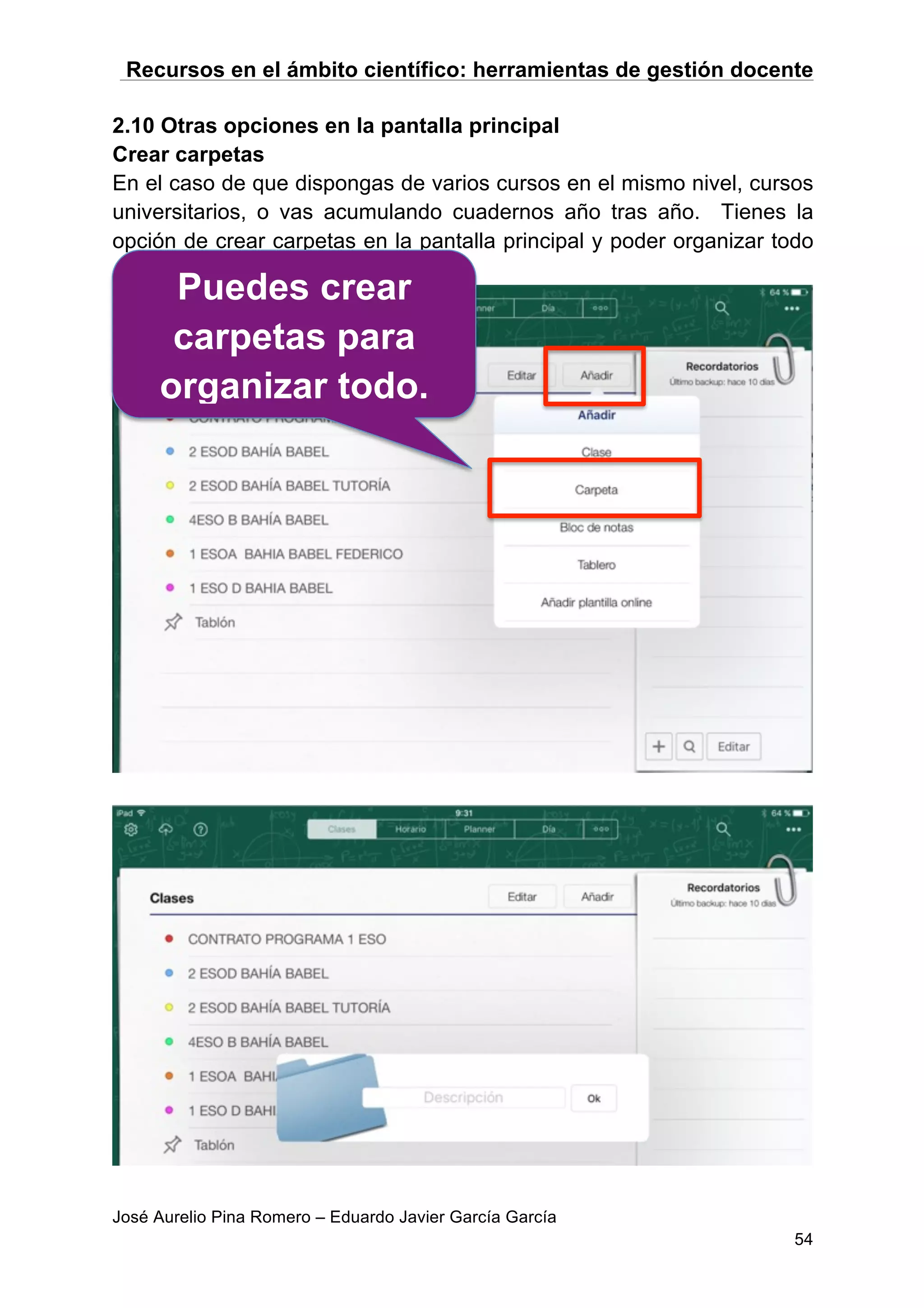 Recursos en el ámbito científico: herramientas de gestión docente
José Aurelio Pina Romero – Eduardo Javier García García
54
2.10 Otras opciones en la pantalla principal
Crear carpetas
En el caso de que dispongas de varios cursos en el mismo nivel, cursos
universitarios, o vas acumulando cuadernos año tras año. Tienes la
opción de crear carpetas en la pantalla principal y poder organizar todo
como quieras.
Puedes crear
carpetas para
organizar todo.
 