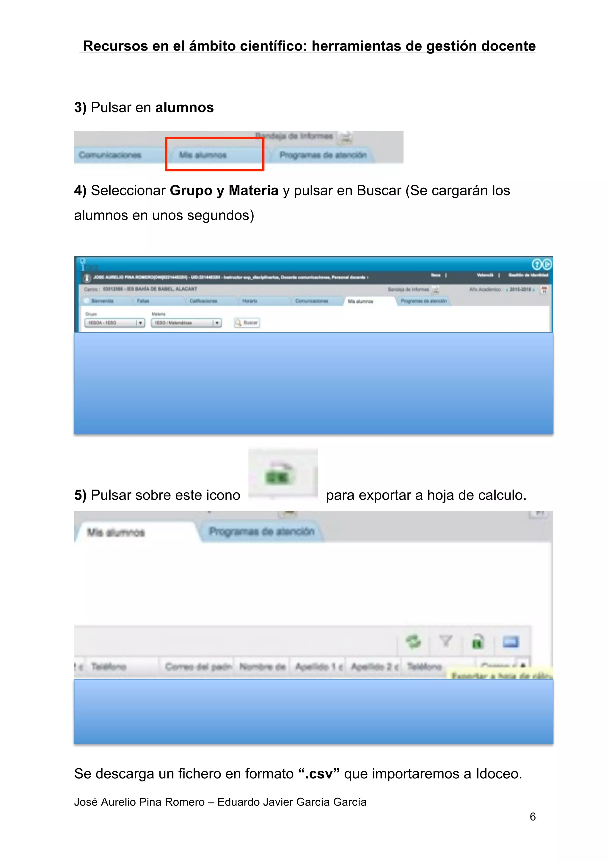 Recursos en el ámbito científico: herramientas de gestión docente
José Aurelio Pina Romero – Eduardo Javier García García
6
3) Pulsar en alumnos
4) Seleccionar Grupo y Materia y pulsar en Buscar (Se cargarán los
alumnos en unos segundos)
5) Pulsar sobre este icono para exportar a hoja de calculo.
Se descarga un fichero en formato “.csv” que importaremos a Idoceo.
 