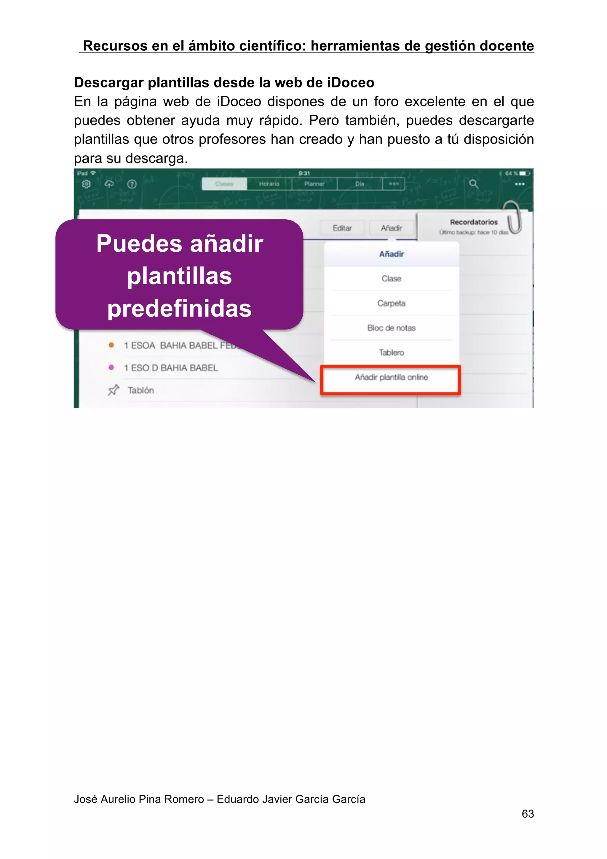 Recursos en el ámbito científico: herramientas de gestión docente
José Aurelio Pina Romero – Eduardo Javier García García
63
Descargar plantillas desde la web de iDoceo
En la página web de iDoceo dispones de un foro excelente en el que
puedes obtener ayuda muy rápido. Pero también, puedes descargarte
plantillas que otros profesores han creado y han puesto a tú disposición
para su descarga.
Puedes añadir
plantillas
predefinidas
 