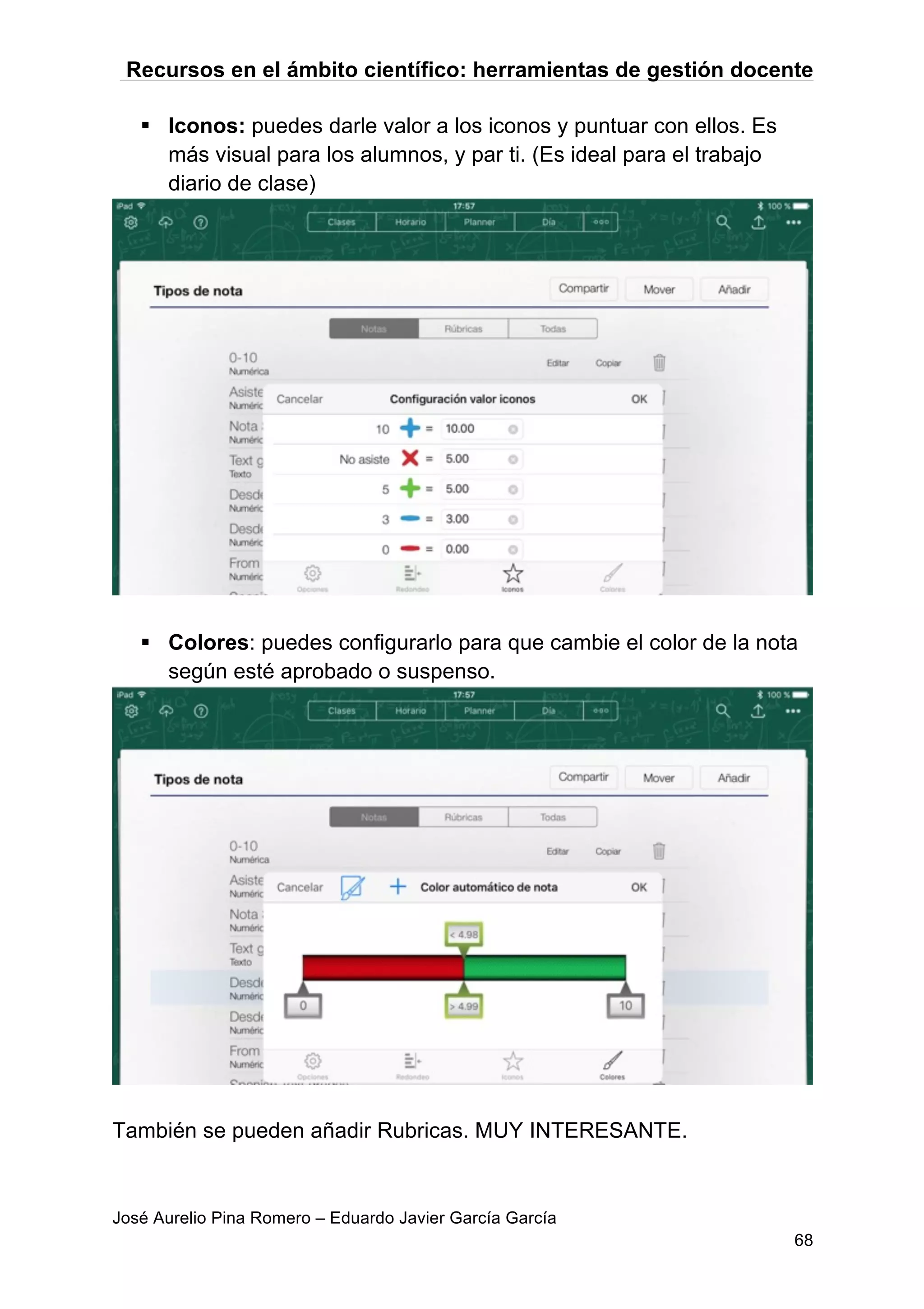 Recursos en el ámbito científico: herramientas de gestión docente
José Aurelio Pina Romero – Eduardo Javier García García
68
§ Iconos: puedes darle valor a los iconos y puntuar con ellos. Es
más visual para los alumnos, y par ti. (Es ideal para el trabajo
diario de clase)
§ Colores: puedes configurarlo para que cambie el color de la nota
según esté aprobado o suspenso.
También se pueden añadir Rubricas. MUY INTERESANTE.
 