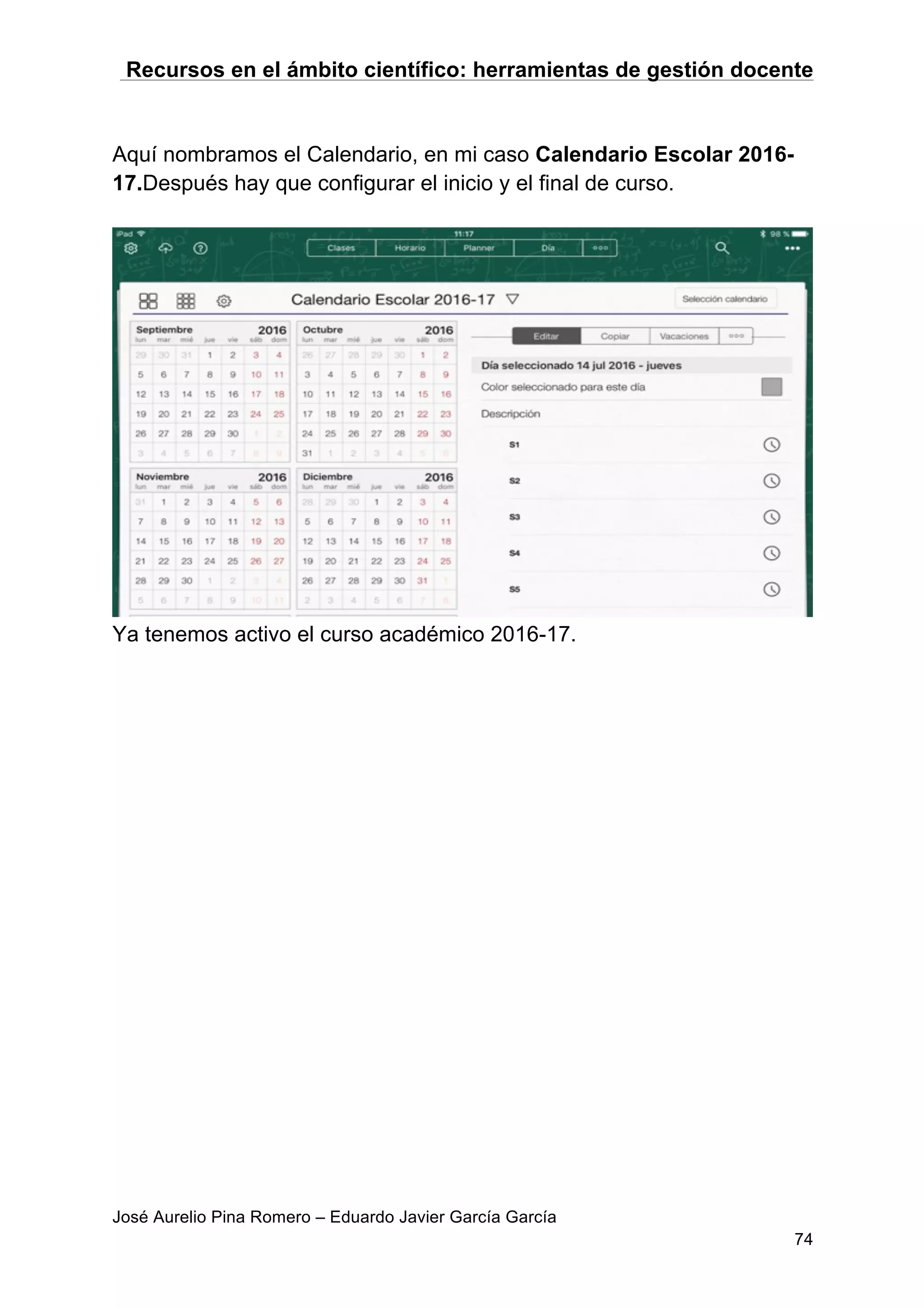 Recursos en el ámbito científico: herramientas de gestión docente
José Aurelio Pina Romero – Eduardo Javier García García
74
Aquí nombramos el Calendario, en mi caso Calendario Escolar 2016-
17.Después hay que configurar el inicio y el final de curso.
Ya tenemos activo el curso académico 2016-17.
 