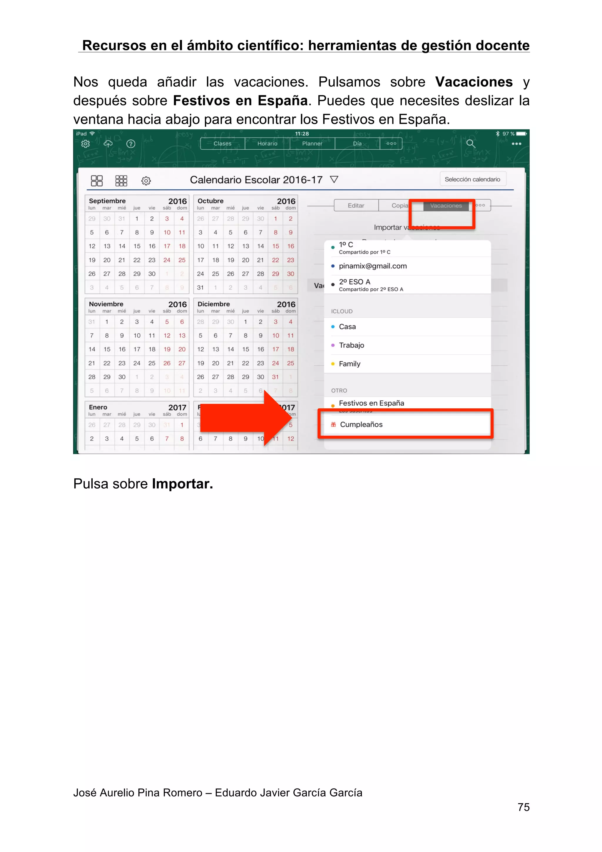 Recursos en el ámbito científico: herramientas de gestión docente
José Aurelio Pina Romero – Eduardo Javier García García
75
Nos queda añadir las vacaciones. Pulsamos sobre Vacaciones y
después sobre Festivos en España. Puedes que necesites deslizar la
ventana hacia abajo para encontrar los Festivos en España.
Pulsa sobre Importar.
 