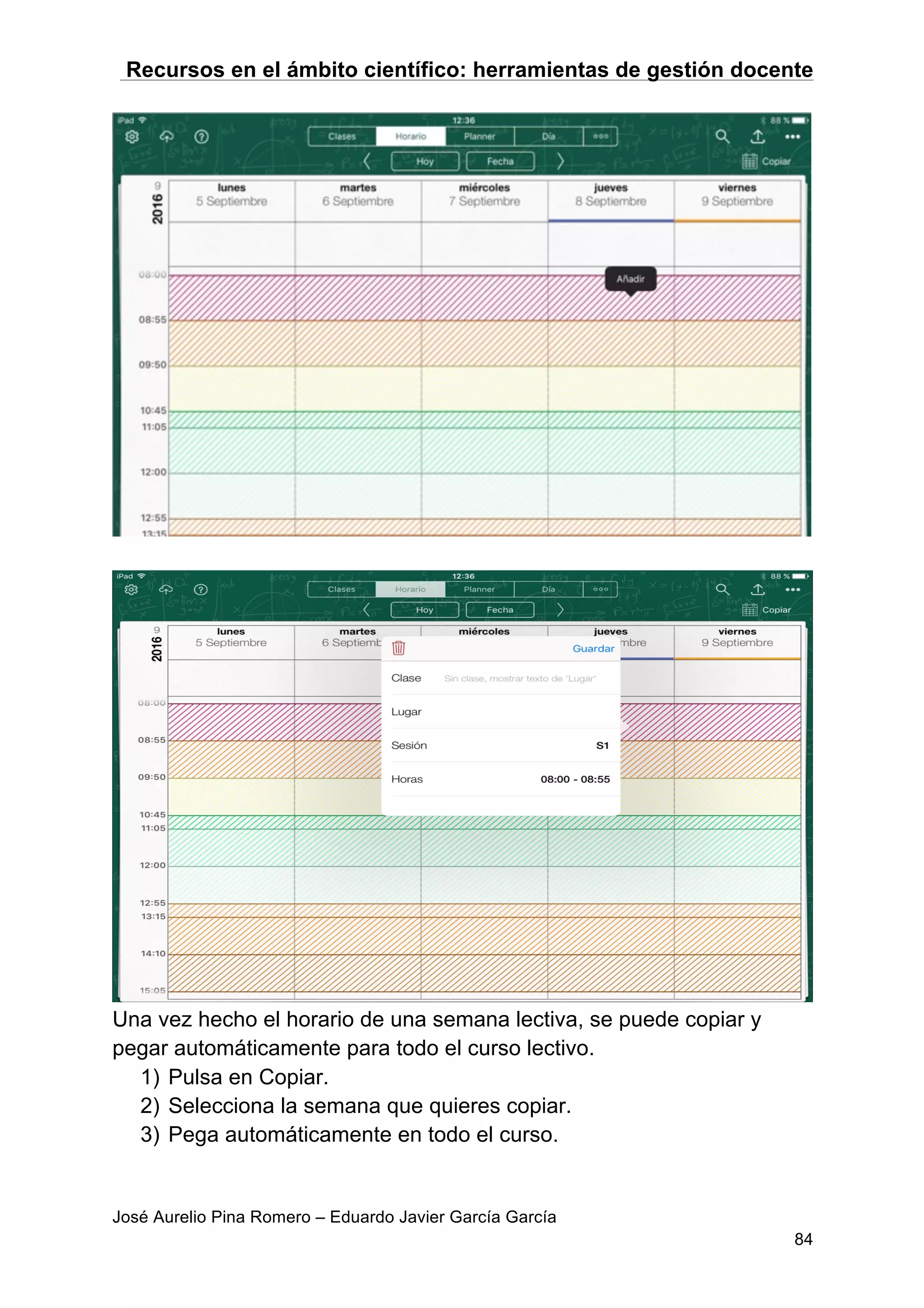 Recursos en el ámbito científico: herramientas de gestión docente
José Aurelio Pina Romero – Eduardo Javier García García
84
Una vez hecho el horario de una semana lectiva, se puede copiar y
pegar automáticamente para todo el curso lectivo.
1) Pulsa en Copiar.
2) Selecciona la semana que quieres copiar.
3) Pega automáticamente en todo el curso.
 