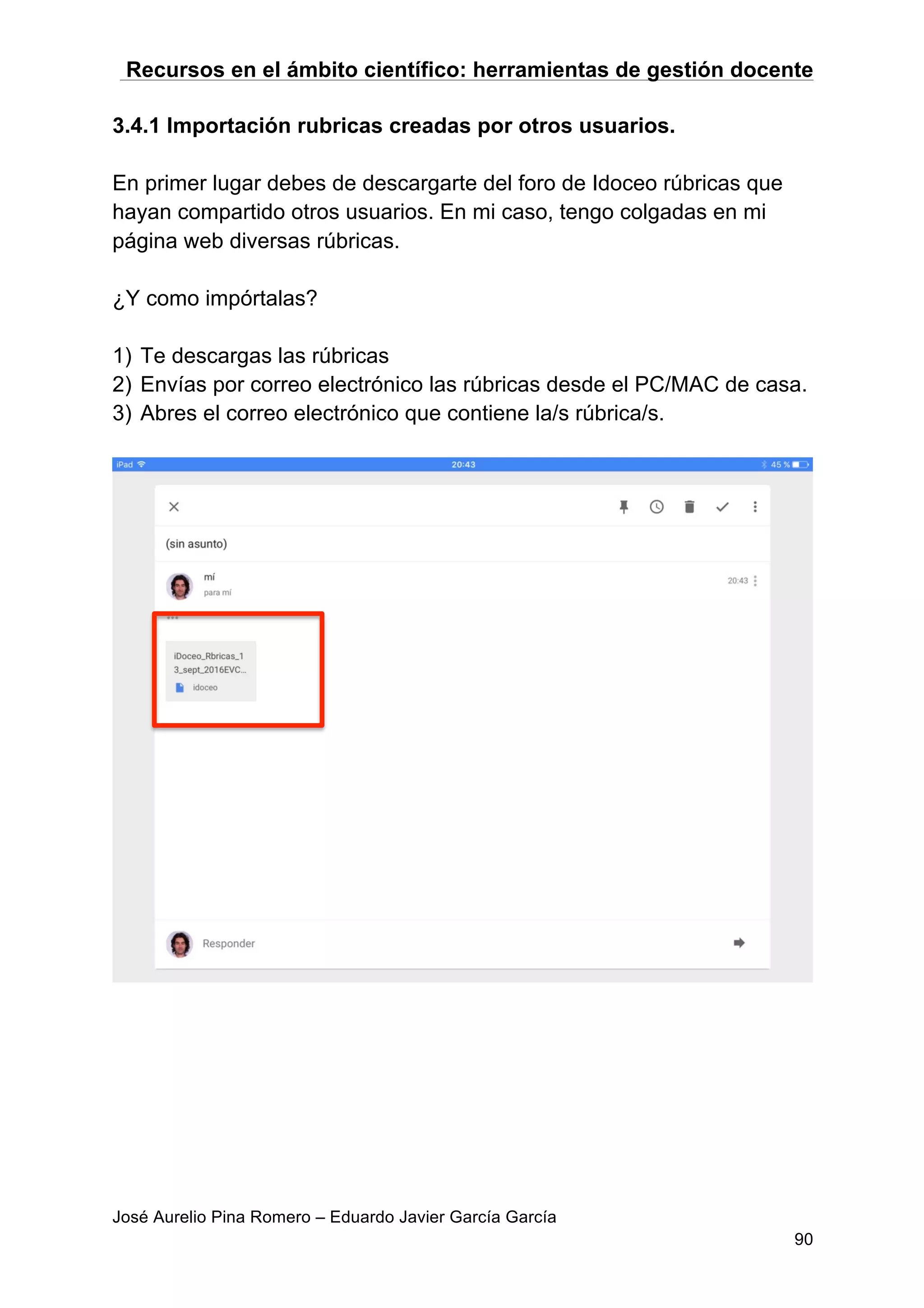 Recursos en el ámbito científico: herramientas de gestión docente
José Aurelio Pina Romero – Eduardo Javier García García
90
3.4.1 Importación rubricas creadas por otros usuarios.
En primer lugar debes de descargarte del foro de Idoceo rúbricas que
hayan compartido otros usuarios. En mi caso, tengo colgadas en mi
página web diversas rúbricas.
¿Y como impórtalas?
1) Te descargas las rúbricas
2) Envías por correo electrónico las rúbricas desde el PC/MAC de casa.
3) Abres el correo electrónico que contiene la/s rúbrica/s.
 