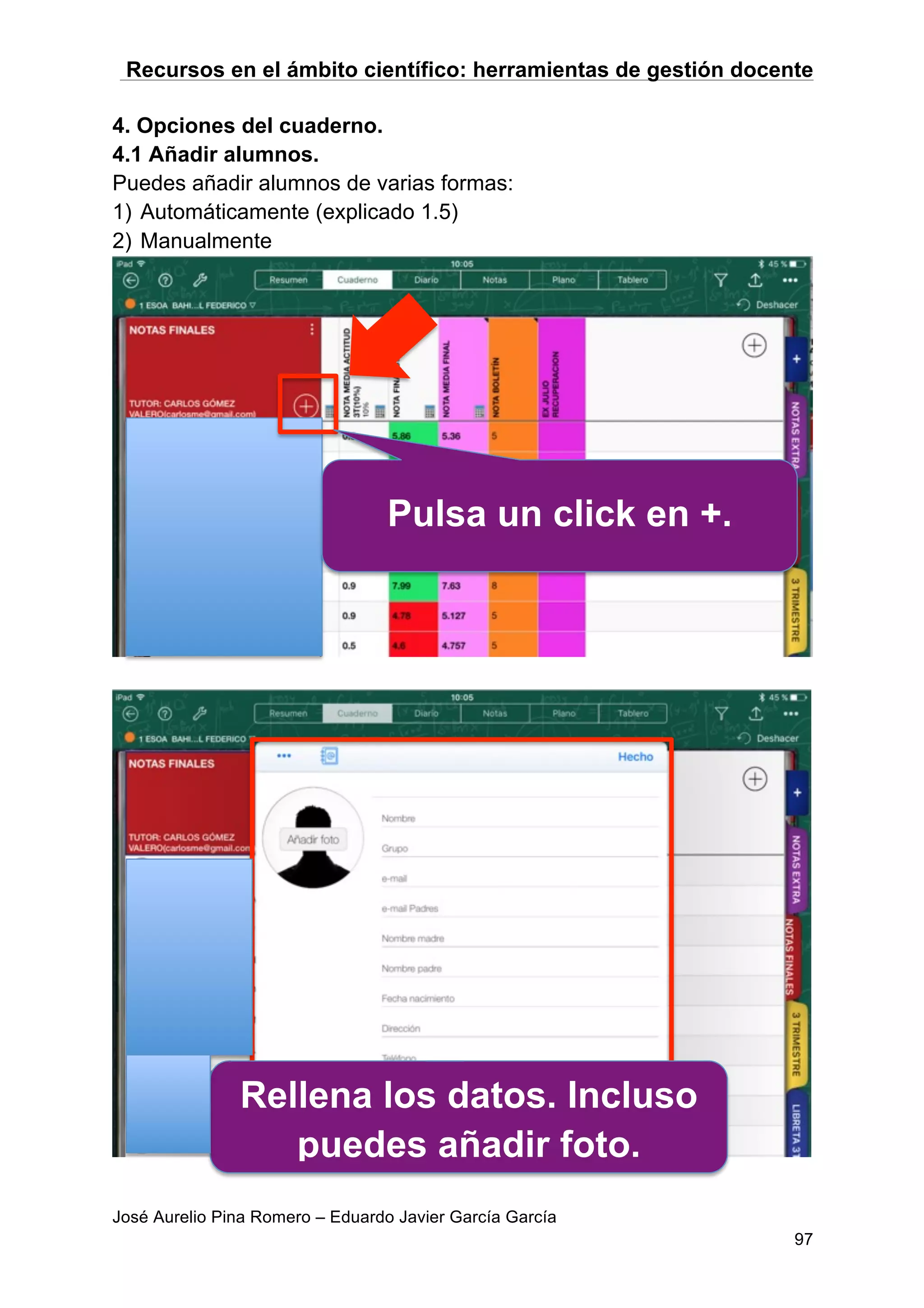 Recursos en el ámbito científico: herramientas de gestión docente
José Aurelio Pina Romero – Eduardo Javier García García
97
4. Opciones del cuaderno.
4.1 Añadir alumnos.
Puedes añadir alumnos de varias formas:
1) Automáticamente (explicado 1.5)
2) Manualmente
Pulsa un click en +.
Rellena los datos. Incluso
puedes añadir foto.
 