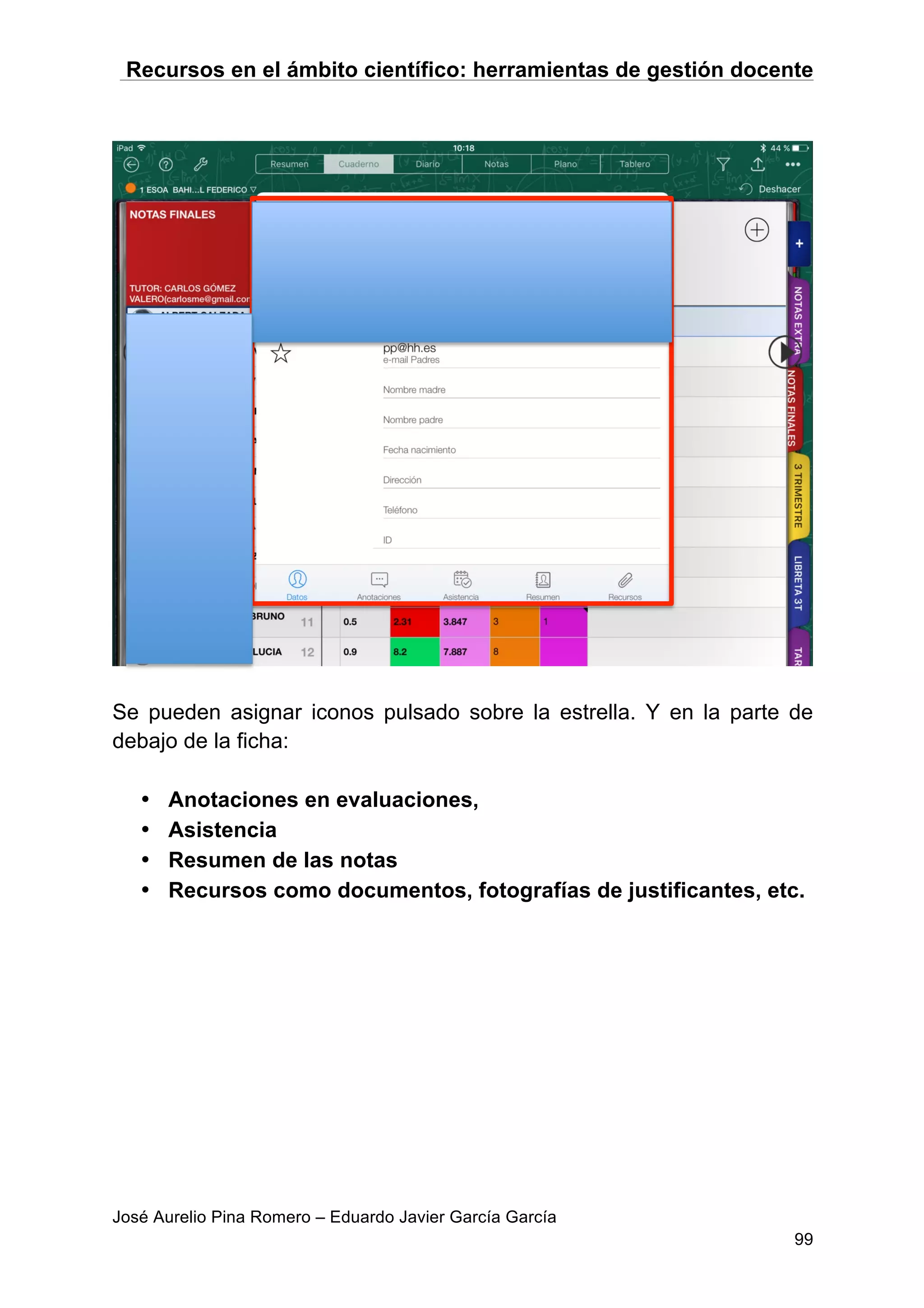 Recursos en el ámbito científico: herramientas de gestión docente
José Aurelio Pina Romero – Eduardo Javier García García
99
Se pueden asignar iconos pulsado sobre la estrella. Y en la parte de
debajo de la ficha:
• Anotaciones en evaluaciones,
• Asistencia
• Resumen de las notas
• Recursos como documentos, fotografías de justificantes, etc.
 