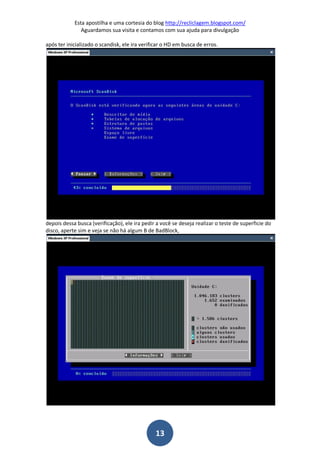 Esta apostilha e uma cortesia do blog http://recliclagem.blogspot.com/
Aguardamos sua visita e contamos com sua ajuda para divulgação
13
após ter inicializado o scandisk, ele ira verificar o HD em busca de erros.
depois dessa busca (verificação), ele ira pedir a você se deseja realizar o teste de superficie do
disco, aperte sim e veja se não há algum B de BadBlock,
 