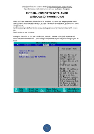 Esta apostilha e uma cortesia do blog http://recliclagem.blogspot.com/
Aguardamos sua visita e contamos com sua ajuda para divulgação
1
TUTORIAL COMPLETO INSTALANDO
WINDOWS XP PROFISSIONAL
Bom, aqui farei um tutorial de instalação do Windows XP, antes que me perguntem como
consegui tirar as screens da instalação, eu usei o WMware Work Station, que funciona como
um pc virtual…
Lembre-se sempre de fazer todos os seus backups antes de formatar e instalar o OS no seu
pc…
Bom, vamos ao que interessa:
Configure o 1º boot da sua placa-mãe como sendo o CD-ROM, o setup vai depender do
fabricante e modelo da mobo… para configurar aperte DEL e procure pelas configurações de
boot.
 