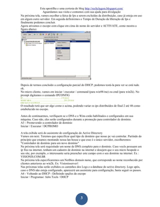 Esta apostilha e uma cortesia do blog http://recliclagem.blogspot.com/
                  Aguardamos sua visita e contamos com sua ajuda para divulgação
Na próxima tela, vamos escolher a faixa de Ips a serem excluídas da distribuição, caso já esteja em uso
em algum outro servidor. Em seguida definiremos o Tempo de Duração da liberação de Ips e
finalmente podemos concluir.
Agora ativamos o escopo com clique em cima do nome do servidor e ACTIVATE, como mostra a
figura abaixo:




Depois de termos concluído a configuração parcial do DHCP, podemos testá-la para ver se está tudo
ok.
No micro cliente, vamos em iniciar / executar / command (para win98/me) ou cmd (para win2k). No
prompt digitamos o comando IPCONFIG
IP..........................................................................172.0.0.2
MASCARA...............................................................255.255.0.0
DEFAULT GATWAY.....................................................
O resultado terá que ser algo como o acima, podendo variar os ips distribuídos de final 2 até 48 como
estabelecido no escopo.

Antes de continuarmos, verifiquem se o DNS e o Wins estão habilitados e configurados em sua
máquina. Caso não, eles serão configurados durante a promoção para controlador de domínio.
A3 - Promovendo a controlador de domínio
Iniciar / Executar / DCPROMO

A tela exibida será do assistente de configuração do Active Directory
Vamos em next. Teremos que especificar qual tipo de domínio que nosso pc vai controlar. Partindo do
princípio que estamos montando nossa lan house e que esse é o único servidor, escolheremos:
"Controlador de domínio para um novo domínio"
Na próxima tela será requisitado um nome de DNS completo para o domínio. Caso vocês possuam um
ip fixo na internet, tenham um cadastro de domínio na internet e desejem que o seu micro hospede o
seu site, por exemplo, o interessante seria preencher este campo com o seu domínio na internet. Ex :
VISIONIS.COM.BR
Na próxima tela especificaremos um NetBios domain name, que corresponde ao nome reconhecido por
clientes anteriores ao win2k. Ex: Visionisserver1
Nas próximas telas serão exibidos os caminhos dos Logs e a database do active directory. Logo após,
caso o DNS não esteja configurado, aparecerá um assistente para configuração, basta seguir os passos.
A4 - Voltando ao DHCP - Definindo opções do escopo
Iniciar / Programas/ Adm Tools / DHCP




                                                                                        3
 