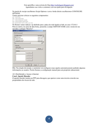 Esta apostilha e uma cortesia do blog http://recliclagem.blogspot.com/
                    Aguardamos sua visita e contamos com sua ajuda para divulgação

Na janela do escopo escolhemos Scope Options e com o botão direito escolheremos CONFIGURE
OPTIONS
Vamos precisar colocar os seguintes componentes:
003 - ROUTER
006 - DNS SERVERS
015 - DNS DOMAIN NAME
044 - WINS/NBNS SERVERS
046- WINS/NBT NOTE TIPE valor 0x8
No Router vamos indicar o ip definido para a placa de rede ligada ao hub, no caso 172.0.0.1
Para os outros, na caixa de data Entry, preencha o campo SERVER NAME com o nome do seu
servidor e coloque "Resolve"




Obs: Na criação do escopo, o assistente vai configurar essas opções automaticamente pedindo algumas
informações ao usuário. Porém fizemos a configuração manual para um propósito educacional.

A5- Distribuindo o Acesso à Internet
Caso1. Speedy Discado:
O speedy discado instala um PPP para discagem, que aparece como uma terceira conexão nas
propriedades dos locais de rede.




                                                    4
 