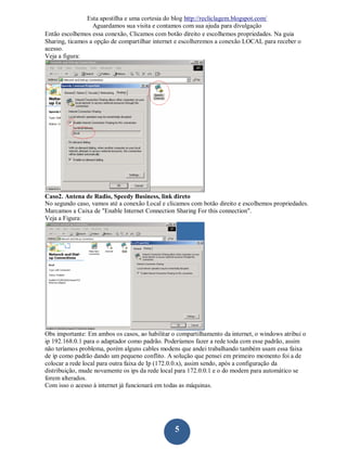 Esta apostilha e uma cortesia do blog http://recliclagem.blogspot.com/
                  Aguardamos sua visita e contamos com sua ajuda para divulgação
Então escolhemos essa conexão, Clicamos com botão direito e escolhemos propriedades. Na guia
Sharing, ticamos a opção de compartilhar internet e escolheremos a conexão LOCAL para receber o
acesso.
Veja a figura:




Caso2. Antena de Radio, Speedy Business, link direto
No segundo caso, vamos até a conexão Local e clicamos com botão direito e escolhemos propriedades.
Marcamos a Caixa de "Enable Internet Connection Sharing For this connection".
Veja a Figura:




Obs importante: Em ambos os casos, ao habilitar o compartilhamento da internet, o windows atribui o
ip 192.168.0.1 para o adaptador como padrão. Poderíamos fazer a rede toda com esse padrão, assim
não teríamos problema, porém alguns cables modens que andei trabalhando também usam essa faixa
de ip como padrão dando um pequeno conflito. A solução que pensei em primeiro momento foi a de
colocar a rede local para outra faixa de Ip (172.0.0.x), assim sendo, após a configuração da
distribuição, mude novamente os ips da rede local para 172.0.0.1 e o do modem para automático se
forem alterados.
Com isso o acesso à internet já funcionará em todas as máquinas.




                                                 5
 