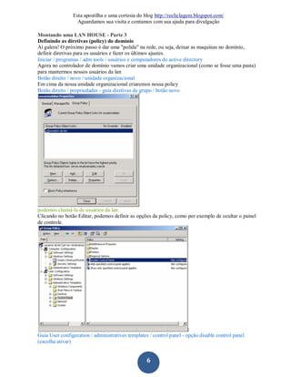 Esta apostilha e uma cortesia do blog http://recliclagem.blogspot.com/
                  Aguardamos sua visita e contamos com sua ajuda para divulgação

Montando uma LAN HOUSE - Parte 3
Definindo as diretivas (policy) do domínio
Aí galera! O próximo passo é dar uma "polida" na rede, ou seja, deixar as maquinas no domínio,
definir diretivas para os usuários e fazer os últimos ajustes.
Iniciar / programas / adm tools / usuários e computadores do active directory
Agora no controlador de domínio vamos criar uma unidade organizacional (como se fosse uma pasta)
para mantermos nossos usuários da lan
Botão direito / novo / unidade organizacional
Em cima da nossa unidade organizacional criaremos nossa policy
Botão direito / propriedades - guia diretivas de grupo / botão novo




podemos chamá-la de usuários da lan.
Clicando no botão Editar, podemos definir as opções da policy, como por exemplo de ocultar o painel
de controle.




Guia User configuration / administratives templates / control panel - opção disable control panel
(escolha ativar)


                                                   6
 