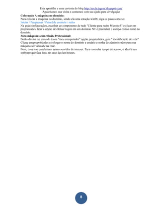 Esta apostilha e uma cortesia do blog http://recliclagem.blogspot.com/
                   Aguardamos sua visita e contamos com sua ajuda para divulgação
Colocando A máquina no domínio:
Para colocar a maquina no domínio, sendo ela uma estação win98, siga os passos abaixo:
Iniciar / Programas / Painel de controle / redes
Na guia configurações, escolher co componente de rede "Cliente para redes Microsoft" e clicar em
propriedades, ticar a opção de efetuar logon em um domínio NT e preencher o campo com o nome do
domínio.
Para máquinas com win2k Professional:
Botão direito em cima do ícone "meu computador" opção propriedades, guia " identificação de rede"
Clique em propriedades e coloque o nome do domínio e usuário e senha do administrador para sua
máquina ser validade na rede.
Bom, com isso concluímos nosso servidor de internet. Para controlar tempo de acesso, o ideal é um
software que faça isso, no caso das lan houses.




                                                8
 