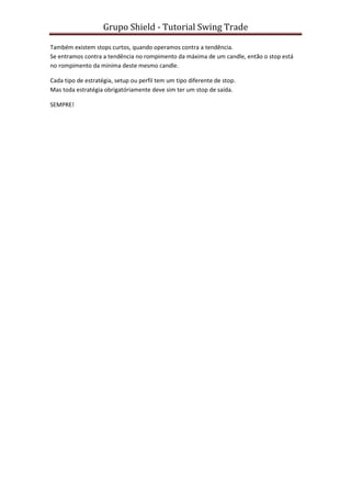 Grupo Shield - Tutorial Swing Trade

Também existem stops curtos, quando operamos contra a tendência.
Se entramos contra a tendência no rompimento da máxima de um candle, então o stop está
no rompimento da mínima deste mesmo candle.

Cada tipo de estratégia, setup ou perfil tem um tipo diferente de stop.
Mas toda estratégia obrigatóriamente deve sim ter um stop de saída.

SEMPRE!
 