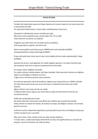 Grupo Shield - Tutorial Swing Trade


                                       Pontos de Saída


Também tão importantes quanto os Stops, devemos em nossos trades ter em mente qual será
o nosso ponto de saída.
Em qual ponto finalizaremos o nosso trade e embolsaremos nosso lucro.

Este ponto é individual por setup e também por ação.
Não acho correto especificar que o ponto ideal é 5%, 7% ou 10%.
Cada trade tem seu ponto, seu objetivo.

Imaginem que você entrou em um trade contra a tendência.
Está comprando no suporte, com IFR em 30.

Neste mesmo gráfico você observa que a MME9 está muito afastada da MM21.
Consequentemente o preço está longe da MM21.

O que você pode fazer neste caso é tracar como objetivo de seu trade a aproximação / toque
da MM21.

Quando isto ocorrer, você aguardar um candle negativo aparecer e no exato momento que
isto acontecer você arma o stop no rompimento da minima dele.

Se rompeu, ótimo. Objetivo concluido.
Se a ação continuar subindo depois, não fique chateado. Pense que você concluiu seu objetivo,
seguiu sua estratégia e embolsou seu lucro.
E agora será o momento de partir para a próxima.

Se você está operando a favor da tendência, digamos que comprando com a MM21 subindo.
Um Stop interessante neste caso seria armar para o rompimento da minima do candle
anterior.
Alguns utilizam como stop mais de um candle.
O objetivo deste stop é segurar que você estará na ação contanto que ela continue seu
movimento de alta.

Saídas são complicadas para traçar.
Na minha visão são muitas vezes mais difíceis de se definir que os pontos de entrada.
Então, lembre-se sempre de estudar, de analisar os setups, estratégias e sempre, mas sempre
garantir seu lucro.

Conforme você for adquirindo experiência, você descobrirá qual será a estratégia ou setup que
melhor encaixará com o seu perfil.

Mas assim como o stop, sempre arme sua saída, sempre planeje-a.
E muitas vezes, a saída estará ligara diretamente ao stop, não significando que o stop lhe de
prejuízo, mas sim irá finalizar seu trade lucrativo.
 