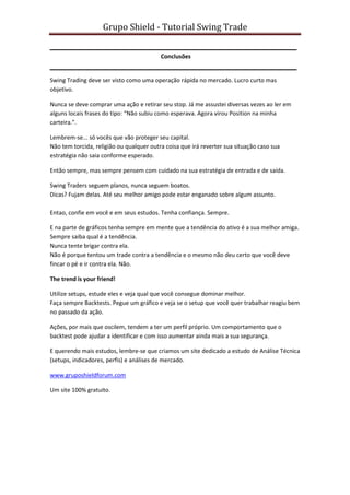 Grupo Shield - Tutorial Swing Trade


                                          Conclusões


Swing Trading deve ser visto como uma operação rápida no mercado. Lucro curto mas
objetivo.

Nunca se deve comprar uma ação e retirar seu stop. Já me assustei diversas vezes ao ler em
alguns locais frases do tipo: “Não subiu como esperava. Agora virou Position na minha
carteira.”.

Lembrem-se... só vocês que vão proteger seu capital.
Não tem torcida, religião ou qualquer outra coisa que irá reverter sua situação caso sua
estratégia não saia conforme esperado.

Então sempre, mas sempre pensem com cuidado na sua estratégia de entrada e de saída.

Swing Traders seguem planos, nunca seguem boatos.
Dicas? Fujam delas. Até seu melhor amigo pode estar enganado sobre algum assunto.

Entao, confie em você e em seus estudos. Tenha confiança. Sempre.

E na parte de gráficos tenha sempre em mente que a tendência do ativo é a sua melhor amiga.
Sempre saiba qual é a tendência.
Nunca tente brigar contra ela.
Não é porque tentou um trade contra a tendência e o mesmo não deu certo que você deve
fincar o pé e ir contra ela. Não.

The trend is your friend!

Utilize setups, estude eles e veja qual que você consegue dominar melhor.
Faça sempre Backtests. Pegue um gráfico e veja se o setup que você quer trabalhar reagiu bem
no passado da ação.

Ações, por mais que oscilem, tendem a ter um perfil próprio. Um comportamento que o
backtest pode ajudar a identificar e com isso aumentar ainda mais a sua segurança.

E querendo mais estudos, lembre-se que criamos um site dedicado a estudo de Análise Técnica
(setups, indicadores, perfis) e análises de mercado.

www.gruposhieldforum.com

Um site 100% gratuito.
 