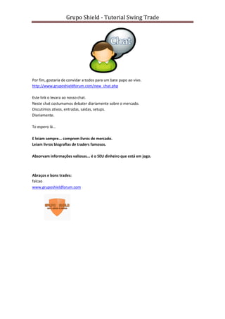Grupo Shield - Tutorial Swing Trade




Por fim, gostaria de convidar a todos para um bate papo ao vivo.
http://www.gruposhieldforum.com/new_chat.php

Este link o levara ao nosso chat.
Neste chat costumamos debater diariamente sobre o mercado.
Discutimos ativos, entradas, saidas, setups.
Diariamente.

Te espero lá...

E leiam sempre... comprem livros de mercado.
Leiam livros biografias de traders famosos.

Absorvam informações valiosas... é o SEU dinheiro que está em jogo.



Abraços e bons trades:
falcao
www.gruposhieldforum.com
 