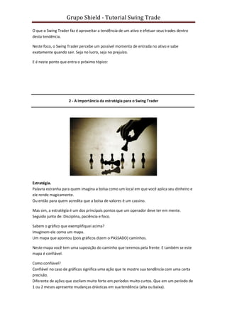 Grupo Shield - Tutorial Swing Trade

O que o Swing Trader faz é aproveitar a tendência de um ativo e efetuar seus trades dentro
desta tendência.

Neste foco, o Swing Trader percebe um possível momento de entrada no ativo e sabe
exatamente quando sair. Seja no lucro, seja no prejuízo.

E é neste ponto que entra o próximo tópico:




                     2 - A importância da estratégia para o Swing Trader




Estratégia.
Palavra estranha para quem imagina a bolsa como um local em que você aplica seu dinheiro e
ele rende magicamente.
Ou então para quem acredita que a bolsa de valores é um cassino.

Mas sim, a estratégia é um dos principais pontos que um operador deve ter em mente.
Seguido junto de: Disciplina, paciência e foco.

Sabem o gráfico que exemplifiquei acima?
Imaginem ele como um mapa.
Um mapa que apontou (pois gráficos dizem o PASSADO) caminhos.

Neste mapa você tem uma suposição do caminho que teremos pela frente. E também se este
mapa é confiável.

Como confiável?
Confiável no caso de gráficos significa uma ação que te mostre sua tendência com uma certa
precisão.
Diferente de ações que oscilam muito forte em períodos muito curtos. Que em um período de
1 ou 2 meses apresente mudanças drásticas em sua tendência (alta ou baixa).
 