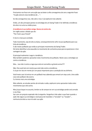Grupo Shield - Tutorial Swing Trade

Precisamos nos focar em uma ação que ao bater o olho conseguimos de cara a seguinte frase:
“A ação está em clara tendência de ... “.

Se não conseguimos isso, não vale o risco. E já explicarei mais adiante.

Então, um dos principais pontos na estratégia de um Swing Trader é ter definida a tendência
do ativo no curto ou médio prazo.

A tendência é sua melhor amiga. Nunca vá contra ela.
Em inglês existe o ditado que diz:
“The Tred is your friend!”

E isto é a mais pura verdade.

Todo movimento, seja de alta ou baixa, consequentemente sofre recuos (pullbacks) para sua
linha de tendência.
E são nestes pullbacks que estão os principais movimentos do Swing Trader.
Ele tenta identificar uma exaustão no movimento de curtissimo prazo para se posicionar e tirar
vantagem da ação.

O principal realmente é seguir a tendência.
Mas também podemos aproveitar estes movimentos de pullbacks. Neste caso a estratégia vai
contra a tendência.

Mas... isso não é contra a regra que está em vermelho e gritante acima???

Não. Pois você tem em mente que está indo contra a tendência.
E só por ter isto em mente já é um passo importante para a proteção do seu dinheiro.

Você neste caso irá entrar em um pullback mas sabendo que armará um stop curto. Uma saída
caso este pullback não ocorra.
E aí temos mais uma estratégia.

Mais adiante, ao estudar pontos de entrada e saída, explicarei como aproveitar todos estes
movimentos que citei acima.

Mas já que toquei no assunto, lembre-se de sempre ter em sua estratégia aonde será armado
o seu Stop.
Sair com um prejuízo esperado não é vergonha. Vergonha é não saber o que fazer quando a
ação não segue sua estratégia e você passa de investidor a “torcedor” ou “rezador”...
nenhuma torcida ou reza irá subir sua ação.
 
