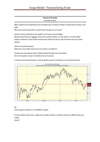 Grupo Shield - Tutorial Swing Trade


                                      Pontos de Entrada
                                       Exemplo prático

Agora sabemos da importância da estratégia para o Swing Trading e o básico para analisar uma
ação.
Mas como vamos descobrir um ponto de entrada em um ativo?

Existem vários indicadores que podem servir para sua estratégia.
Neste tutorial focarei o básico. O que tem servido melhor no meu perfil. E no final deste
capítulo indicarei o local onde armazenamos diversos setups, não somente este que citarei
abaixo!

Vamos ao primeiro passo:
Adicionar uma média móvel para te orientar a tendência.

Escolhi para este tipo de perfil a Média Móvel Simples de 21 períodos.
Ela irá me ajudar a traçar a tendência de curto prazo.

E mostro como aproveitando o mesmo gráfico que foi mostrado no inicio deste tutorial.




Ok.
Temos agora o gráfico e a sua MM21 traçada.

O mais simples neste caso, e digo mais simples mesmo, é utilizar somente a MM21 para seus
trades.
Como?
 