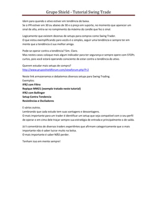 Grupo Shield - Tutorial Swing Trade

Idem para quando o ativo estiver em tendência de baixa.
Se o IFR estiver em 30 ou abaixo de 30 e o preço em suporte, no momento que aparecer um
sinal de alta, entra-se no rompimento da máxima do candle que fez o sinal.

Logicamente que existem dezenas de setups para compras como Swing Trader.
O que estou exemplificando para vocês é o simples, seguir uma tendência e sempre ter em
mente que a tendência é sua melhor amiga.

Pode-se operar contra a tendência? Sim. Claro.
Mas nestes casos coloque mais algum indicador para ter segurança e sempre opere com STOPs
curtos, pois você estará operando consciente de estar contra a tendência do ativo.

Querem estudar mais setups de compra?
http://www.gruposhieldforum.com/viewforum.php?f=2

Neste link armazenamos e debatemos diversos setups para Swing Trading.
Exemplos:
IFR2 com Filtro
Repique MM21 (exemplo tratado neste tutorial)
IFR2 com Bollinger
Setup Contra Tendencia
Resistências e Osciladores

E vários outros.
Lembrando que cada estudo tem suas vantagens e desvantagens.
O mais importante para um trader é identificar um setup que seja compatível com o seu perfil
de operar e em cima dele traçar sempre sua estratégia de entrada e principalmente o de saída.

Já li comentários de diversos traders experiêntes que afirmam categoricamente que o mais
importante não é saber lucrar muito na bolsa.
O mais importante é saber NÃO perder.

Tenham isso em mente sempre!
 