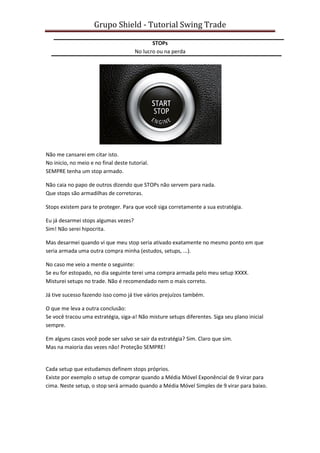 Grupo Shield - Tutorial Swing Trade

                                              STOPs
                                       No lucro ou na perda




Não me cansarei em citar isto.
No inicio, no meio e no final deste tutorial.
SEMPRE tenha um stop armado.

Não caia no papo de outros dizendo que STOPs não servem para nada.
Que stops são armadilhas de corretoras.

Stops existem para te proteger. Para que você siga corretamente a sua estratégia.

Eu já desarmei stops algumas vezes?
Sim! Não serei hipocrita.

Mas desarmei quando vi que meu stop seria ativado exatamente no mesmo ponto em que
seria armada uma outra compra minha (estudos, setups, ...).

No caso me veio a mente o seguinte:
Se eu for estopado, no dia seguinte terei uma compra armada pelo meu setup XXXX.
Misturei setups no trade. Não é recomendado nem o mais correto.

Já tive sucesso fazendo isso como já tive vários prejuízos também.

O que me leva a outra conclusão:
Se você tracou uma estratégia, siga-a! Não misture setups diferentes. Siga seu plano inicial
sempre.

Em alguns casos você pode ser salvo se sair da estratégia? Sim. Claro que sim.
Mas na maioria das vezes não! Proteção SEMPRE!


Cada setup que estudamos definem stops próprios.
Existe por exemplo o setup de comprar quando a Média Móvel Exponêncial de 9 virar para
cima. Neste setup, o stop será armado quando a Média Móvel Simples de 9 virar para baixo.
 
