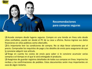 Recomendaciones
para compras seguras

 Acceda siempre desde lugares seguros. Compre en una tienda en línea solo desde
sitios confiables, puede ser desde el PC de su casa u oficina. Nunca ingrese sus datos
financieros en sitios públicos como cibercafés.
 Es importante leer las condiciones de compra. No se deje llevar solamente por el
precio. Compruebe los requisitos de pago y los detalles de envío para asegurarse de que
le conviene adquirir ese artículo.
 Tenga en cuenta los costos de envío para saber si le conviene acumular varias
compras o el tiempo en el que le será entregado el producto.
 Asegúrese de guardar registros detallados de todas sus compras en línea. Imprima los
recibos y las confirmaciones de pedidos. Estos documentos serán muy importantes en
caso de algún reclamo.

 
