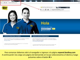 Para comenzar debemos abrir al navegador e ingresar a la página espanol.bestbuy.com
A continuación nos carga una página de bienvenida en la que seleccionamos el idioma y luego
pulsamos sobre el botón IR >

 