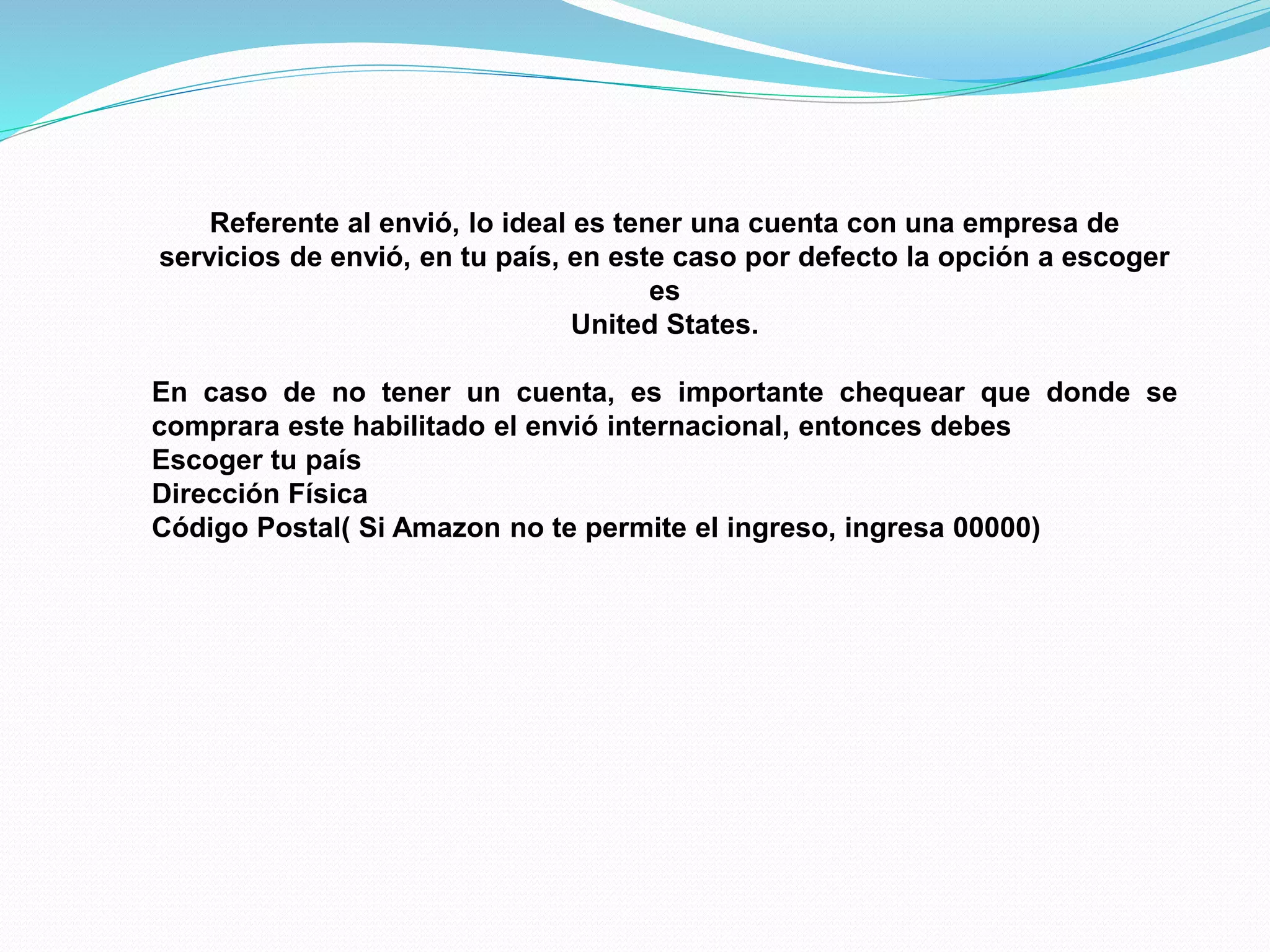 Referente al envió, lo ideal es tener una cuenta con una empresa de
servicios de envió, en tu país, en este caso por defecto la opción a escoger
es
United States.
En caso de no tener un cuenta, es importante chequear que donde se
comprara este habilitado el envió internacional, entonces debes
Escoger tu país
Dirección Física
Código Postal( Si Amazon no te permite el ingreso, ingresa 00000)
 