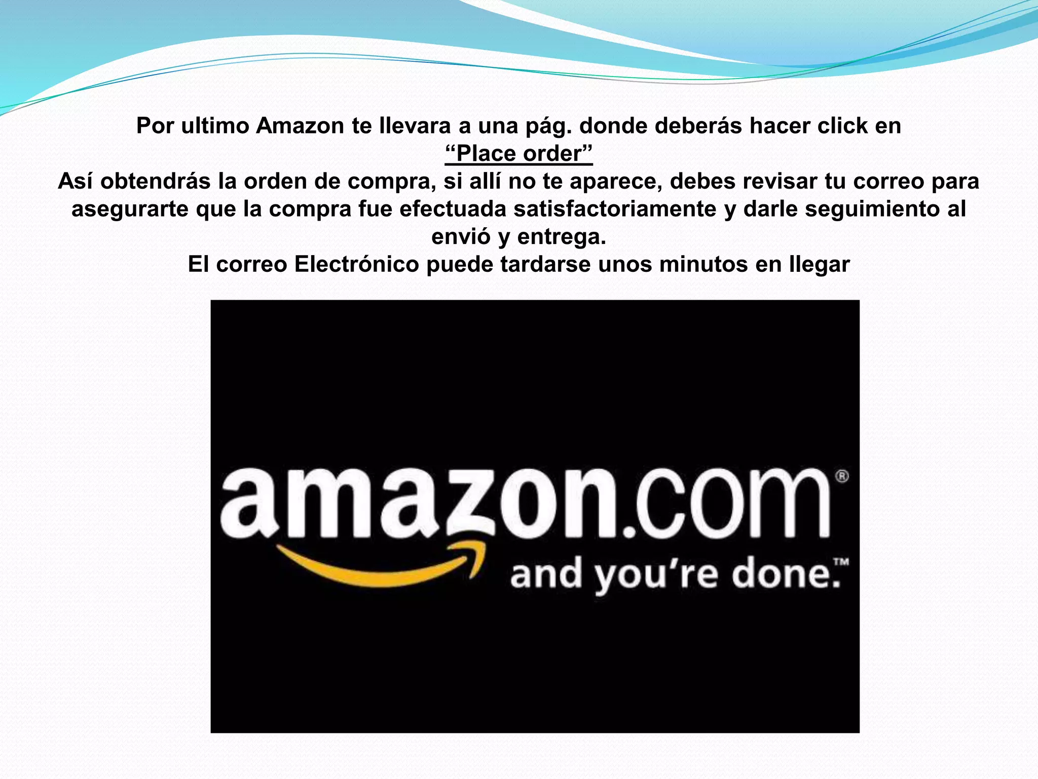 Por ultimo Amazon te llevara a una pág. donde deberás hacer click en
“Place order”
Así obtendrás la orden de compra, si allí no te aparece, debes revisar tu correo para
asegurarte que la compra fue efectuada satisfactoriamente y darle seguimiento al
envió y entrega.
El correo Electrónico puede tardarse unos minutos en llegar
 