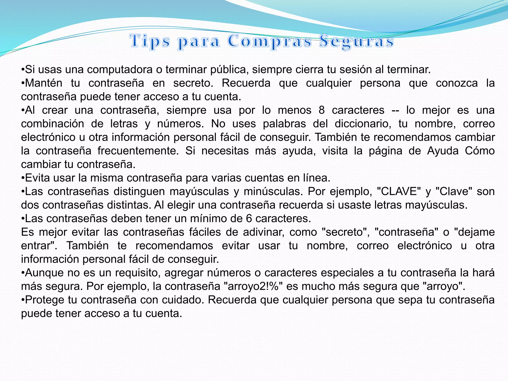 •Si usas una computadora o terminar pública, siempre cierra tu sesión al terminar.
•Mantén tu contraseña en secreto. Recuerda que cualquier persona que conozca la
contraseña puede tener acceso a tu cuenta.
•Al crear una contraseña, siempre usa por lo menos 8 caracteres -- lo mejor es una
combinación de letras y números. No uses palabras del diccionario, tu nombre, correo
electrónico u otra información personal fácil de conseguir. También te recomendamos cambiar
la contraseña frecuentemente. Si necesitas más ayuda, visita la página de Ayuda Cómo
cambiar tu contraseña.
•Evita usar la misma contraseña para varias cuentas en línea.
•Las contraseñas distinguen mayúsculas y minúsculas. Por ejemplo, "CLAVE" y "Clave" son
dos contraseñas distintas. Al elegir una contraseña recuerda si usaste letras mayúsculas.
•Las contraseñas deben tener un mínimo de 6 caracteres.
Es mejor evitar las contraseñas fáciles de adivinar, como "secreto", "contraseña" o "dejame
entrar". También te recomendamos evitar usar tu nombre, correo electrónico u otra
información personal fácil de conseguir.
•Aunque no es un requisito, agregar números o caracteres especiales a tu contraseña la hará
más segura. Por ejemplo, la contraseña "arroyo2!%" es mucho más segura que "arroyo".
•Protege tu contraseña con cuidado. Recuerda que cualquier persona que sepa tu contraseña
puede tener acceso a tu cuenta.
 