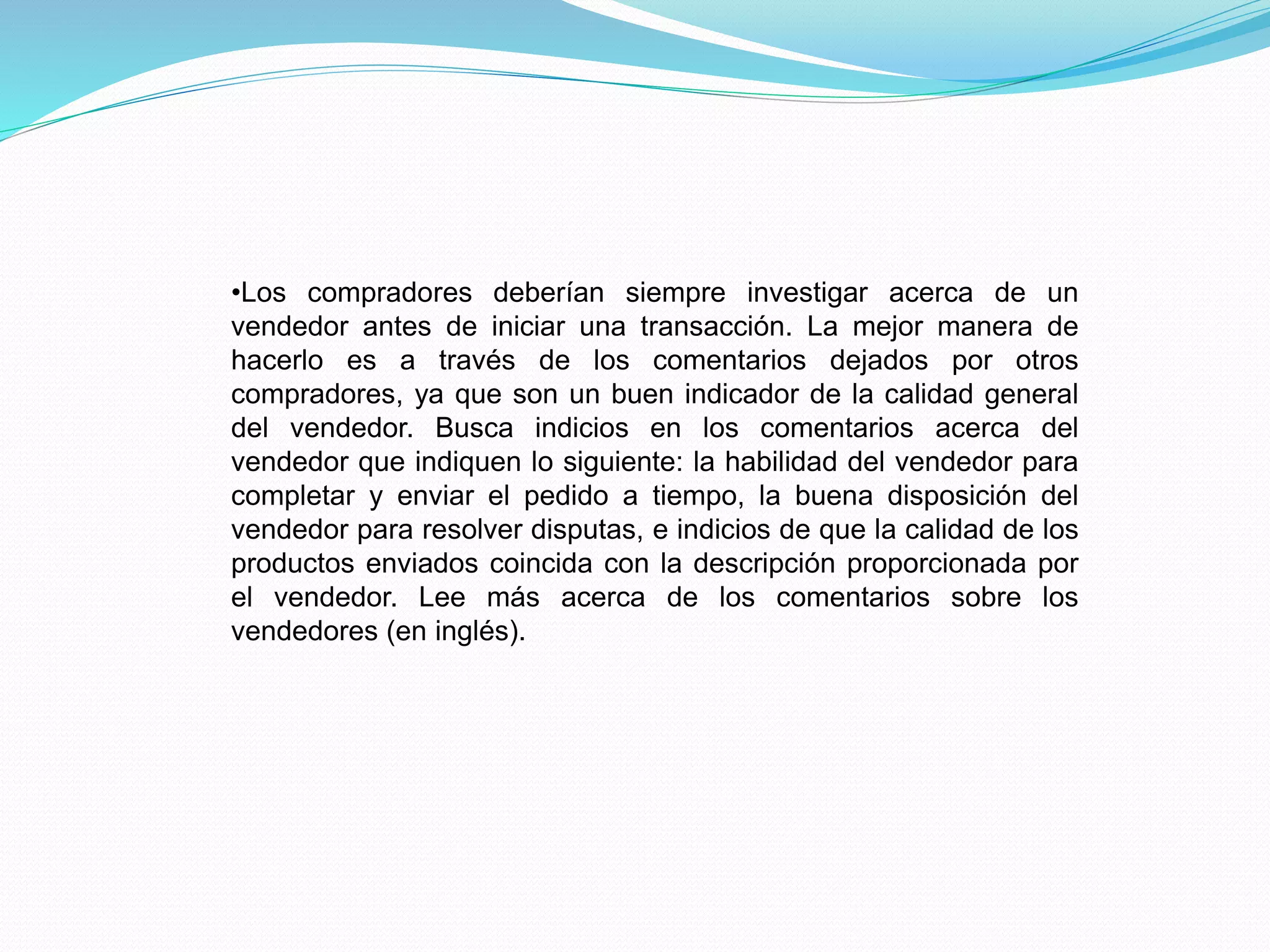 •Los compradores deberían siempre investigar acerca de un
vendedor antes de iniciar una transacción. La mejor manera de
hacerlo es a través de los comentarios dejados por otros
compradores, ya que son un buen indicador de la calidad general
del vendedor. Busca indicios en los comentarios acerca del
vendedor que indiquen lo siguiente: la habilidad del vendedor para
completar y enviar el pedido a tiempo, la buena disposición del
vendedor para resolver disputas, e indicios de que la calidad de los
productos enviados coincida con la descripción proporcionada por
el vendedor. Lee más acerca de los comentarios sobre los
vendedores (en inglés).
 