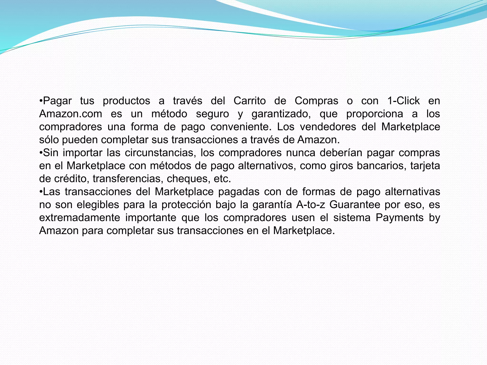 •Pagar tus productos a través del Carrito de Compras o con 1-Click en
Amazon.com es un método seguro y garantizado, que proporciona a los
compradores una forma de pago conveniente. Los vendedores del Marketplace
sólo pueden completar sus transacciones a través de Amazon.
•Sin importar las circunstancias, los compradores nunca deberían pagar compras
en el Marketplace con métodos de pago alternativos, como giros bancarios, tarjeta
de crédito, transferencias, cheques, etc.
•Las transacciones del Marketplace pagadas con de formas de pago alternativas
no son elegibles para la protección bajo la garantía A-to-z Guarantee por eso, es
extremadamente importante que los compradores usen el sistema Payments by
Amazon para completar sus transacciones en el Marketplace.
 