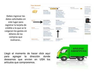 Debes ingresar los
datos solicitados en
este lugar para
registrar la tarjeta de
crédito a la que se le
cargaran los gastos en
dólares de las
compras que
realizaras..

Llegó el momento de hacer click aquí
para agregar la dirección donde
deseamos que envíen en USA los
artículos que compraremos.

 